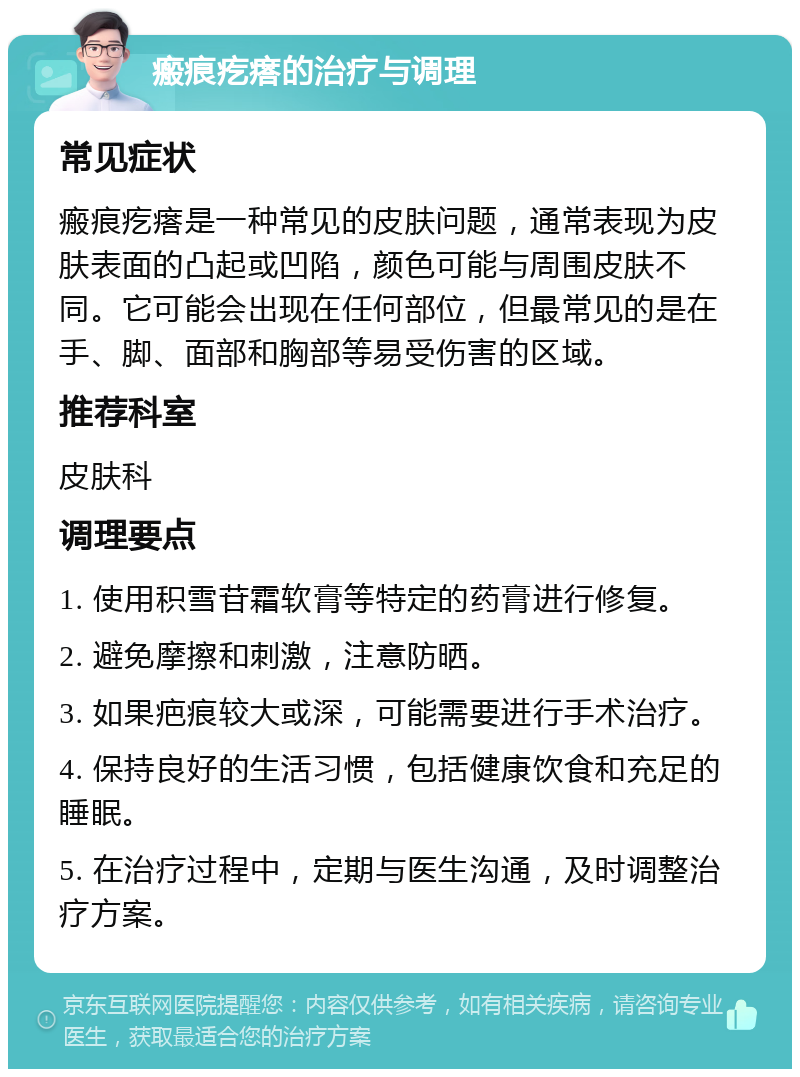 瘢痕疙瘩的治疗与调理 常见症状 瘢痕疙瘩是一种常见的皮肤问题，通常表现为皮肤表面的凸起或凹陷，颜色可能与周围皮肤不同。它可能会出现在任何部位，但最常见的是在手、脚、面部和胸部等易受伤害的区域。 推荐科室 皮肤科 调理要点 1. 使用积雪苷霜软膏等特定的药膏进行修复。 2. 避免摩擦和刺激，注意防晒。 3. 如果疤痕较大或深，可能需要进行手术治疗。 4. 保持良好的生活习惯，包括健康饮食和充足的睡眠。 5. 在治疗过程中，定期与医生沟通，及时调整治疗方案。