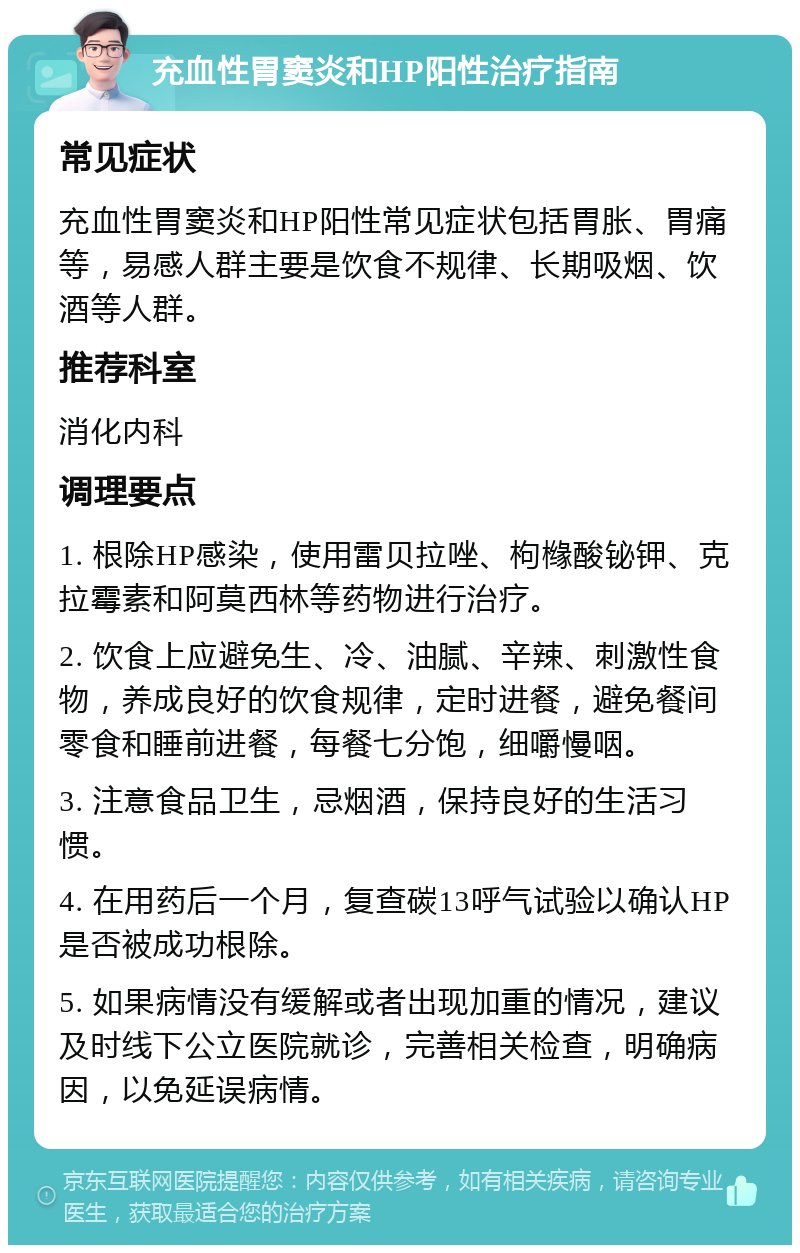 充血性胃窦炎和HP阳性治疗指南 常见症状 充血性胃窦炎和HP阳性常见症状包括胃胀、胃痛等，易感人群主要是饮食不规律、长期吸烟、饮酒等人群。 推荐科室 消化内科 调理要点 1. 根除HP感染，使用雷贝拉唑、枸橼酸铋钾、克拉霉素和阿莫西林等药物进行治疗。 2. 饮食上应避免生、冷、油腻、辛辣、刺激性食物，养成良好的饮食规律，定时进餐，避免餐间零食和睡前进餐，每餐七分饱，细嚼慢咽。 3. 注意食品卫生，忌烟酒，保持良好的生活习惯。 4. 在用药后一个月，复查碳13呼气试验以确认HP是否被成功根除。 5. 如果病情没有缓解或者出现加重的情况，建议及时线下公立医院就诊，完善相关检查，明确病因，以免延误病情。