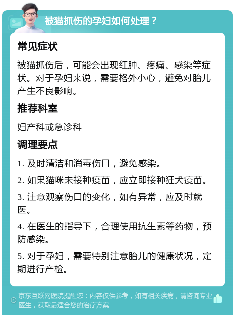 被猫抓伤的孕妇如何处理？ 常见症状 被猫抓伤后，可能会出现红肿、疼痛、感染等症状。对于孕妇来说，需要格外小心，避免对胎儿产生不良影响。 推荐科室 妇产科或急诊科 调理要点 1. 及时清洁和消毒伤口，避免感染。 2. 如果猫咪未接种疫苗，应立即接种狂犬疫苗。 3. 注意观察伤口的变化，如有异常，应及时就医。 4. 在医生的指导下，合理使用抗生素等药物，预防感染。 5. 对于孕妇，需要特别注意胎儿的健康状况，定期进行产检。