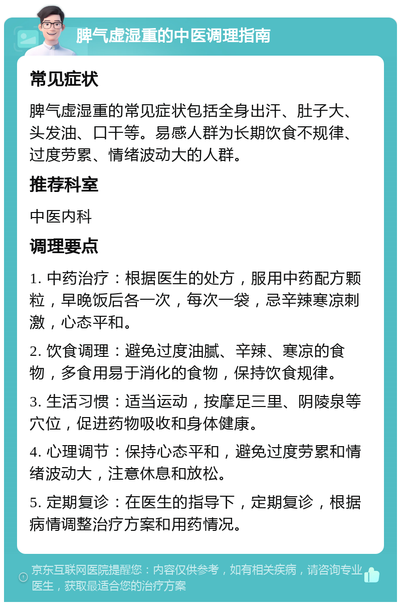 脾气虚湿重的中医调理指南 常见症状 脾气虚湿重的常见症状包括全身出汗、肚子大、头发油、口干等。易感人群为长期饮食不规律、过度劳累、情绪波动大的人群。 推荐科室 中医内科 调理要点 1. 中药治疗：根据医生的处方，服用中药配方颗粒，早晚饭后各一次，每次一袋，忌辛辣寒凉刺激，心态平和。 2. 饮食调理：避免过度油腻、辛辣、寒凉的食物，多食用易于消化的食物，保持饮食规律。 3. 生活习惯：适当运动，按摩足三里、阴陵泉等穴位，促进药物吸收和身体健康。 4. 心理调节：保持心态平和，避免过度劳累和情绪波动大，注意休息和放松。 5. 定期复诊：在医生的指导下，定期复诊，根据病情调整治疗方案和用药情况。