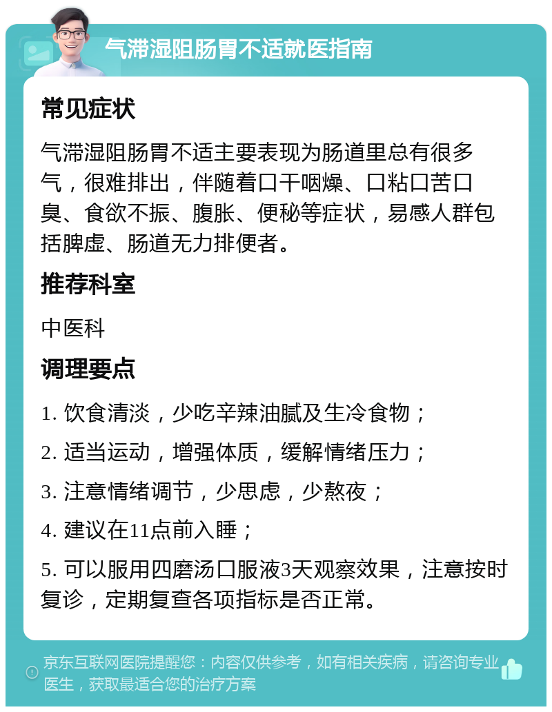 气滞湿阻肠胃不适就医指南 常见症状 气滞湿阻肠胃不适主要表现为肠道里总有很多气，很难排出，伴随着口干咽燥、口粘口苦口臭、食欲不振、腹胀、便秘等症状，易感人群包括脾虚、肠道无力排便者。 推荐科室 中医科 调理要点 1. 饮食清淡，少吃辛辣油腻及生冷食物； 2. 适当运动，增强体质，缓解情绪压力； 3. 注意情绪调节，少思虑，少熬夜； 4. 建议在11点前入睡； 5. 可以服用四磨汤口服液3天观察效果，注意按时复诊，定期复查各项指标是否正常。