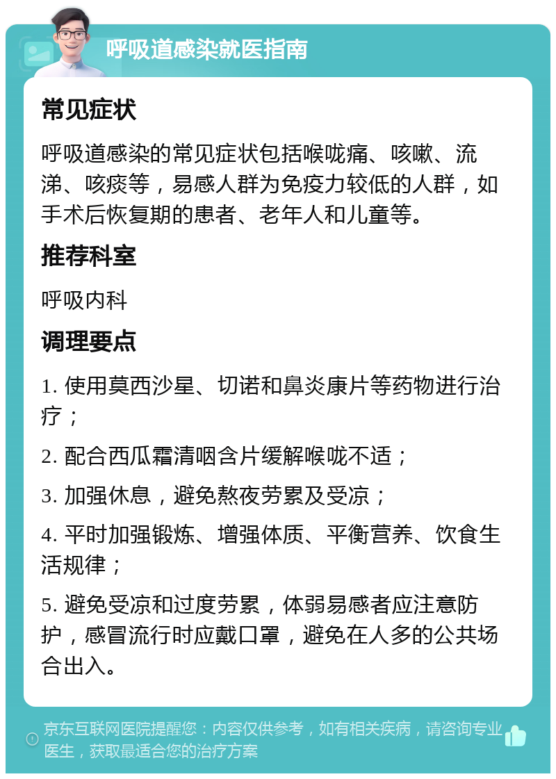 呼吸道感染就医指南 常见症状 呼吸道感染的常见症状包括喉咙痛、咳嗽、流涕、咳痰等，易感人群为免疫力较低的人群，如手术后恢复期的患者、老年人和儿童等。 推荐科室 呼吸内科 调理要点 1. 使用莫西沙星、切诺和鼻炎康片等药物进行治疗； 2. 配合西瓜霜清咽含片缓解喉咙不适； 3. 加强休息，避免熬夜劳累及受凉； 4. 平时加强锻炼、增强体质、平衡营养、饮食生活规律； 5. 避免受凉和过度劳累，体弱易感者应注意防护，感冒流行时应戴口罩，避免在人多的公共场合出入。