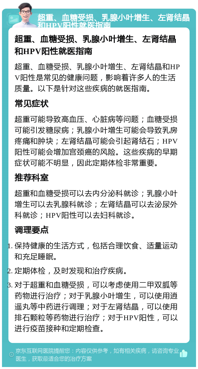 超重、血糖受损、乳腺小叶增生、左肾结晶和HPV阳性就医指南 超重、血糖受损、乳腺小叶增生、左肾结晶和HPV阳性就医指南 超重、血糖受损、乳腺小叶增生、左肾结晶和HPV阳性是常见的健康问题，影响着许多人的生活质量。以下是针对这些疾病的就医指南。 常见症状 超重可能导致高血压、心脏病等问题；血糖受损可能引发糖尿病；乳腺小叶增生可能会导致乳房疼痛和肿块；左肾结晶可能会引起肾结石；HPV阳性可能会增加宫颈癌的风险。这些疾病的早期症状可能不明显，因此定期体检非常重要。 推荐科室 超重和血糖受损可以去内分泌科就诊；乳腺小叶增生可以去乳腺科就诊；左肾结晶可以去泌尿外科就诊；HPV阳性可以去妇科就诊。 调理要点 保持健康的生活方式，包括合理饮食、适量运动和充足睡眠。 定期体检，及时发现和治疗疾病。 对于超重和血糖受损，可以考虑使用二甲双胍等药物进行治疗；对于乳腺小叶增生，可以使用逍遥丸等中药进行调理；对于左肾结晶，可以使用排石颗粒等药物进行治疗；对于HPV阳性，可以进行疫苗接种和定期检查。