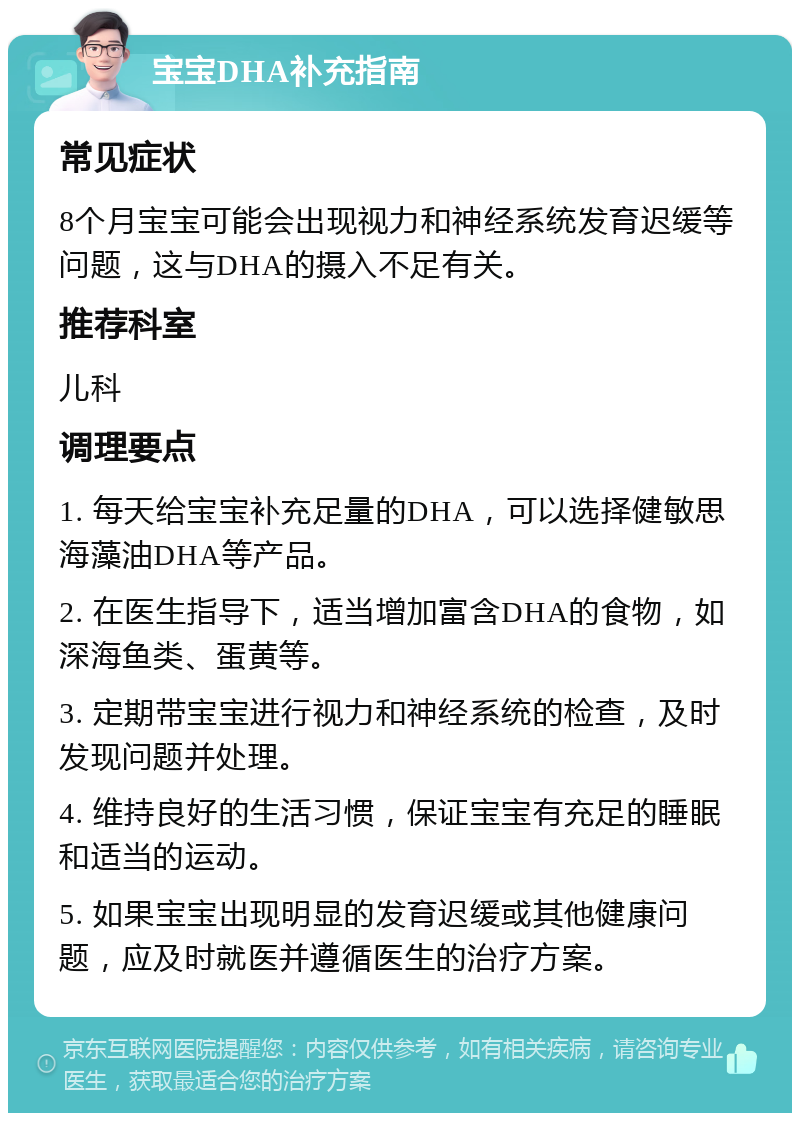 宝宝DHA补充指南 常见症状 8个月宝宝可能会出现视力和神经系统发育迟缓等问题，这与DHA的摄入不足有关。 推荐科室 儿科 调理要点 1. 每天给宝宝补充足量的DHA，可以选择健敏思海藻油DHA等产品。 2. 在医生指导下，适当增加富含DHA的食物，如深海鱼类、蛋黄等。 3. 定期带宝宝进行视力和神经系统的检查，及时发现问题并处理。 4. 维持良好的生活习惯，保证宝宝有充足的睡眠和适当的运动。 5. 如果宝宝出现明显的发育迟缓或其他健康问题，应及时就医并遵循医生的治疗方案。