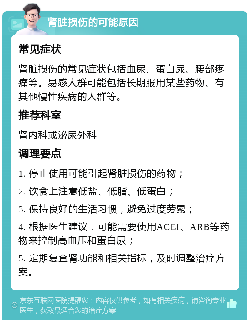 肾脏损伤的可能原因 常见症状 肾脏损伤的常见症状包括血尿、蛋白尿、腰部疼痛等。易感人群可能包括长期服用某些药物、有其他慢性疾病的人群等。 推荐科室 肾内科或泌尿外科 调理要点 1. 停止使用可能引起肾脏损伤的药物； 2. 饮食上注意低盐、低脂、低蛋白； 3. 保持良好的生活习惯，避免过度劳累； 4. 根据医生建议，可能需要使用ACEI、ARB等药物来控制高血压和蛋白尿； 5. 定期复查肾功能和相关指标，及时调整治疗方案。