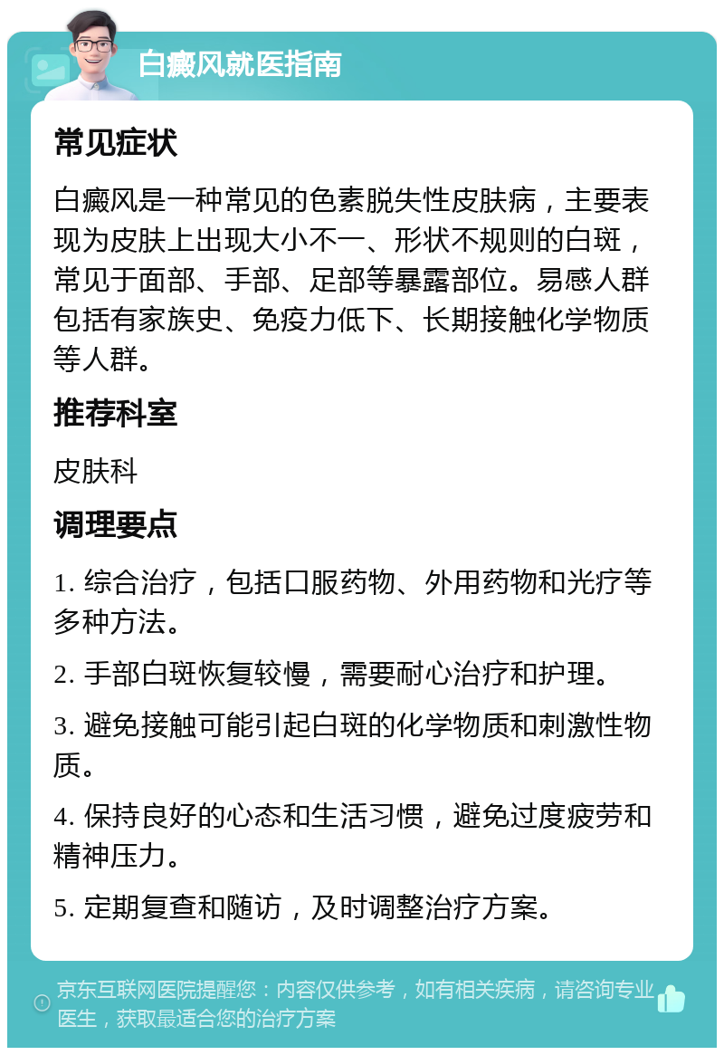 白癜风就医指南 常见症状 白癜风是一种常见的色素脱失性皮肤病，主要表现为皮肤上出现大小不一、形状不规则的白斑，常见于面部、手部、足部等暴露部位。易感人群包括有家族史、免疫力低下、长期接触化学物质等人群。 推荐科室 皮肤科 调理要点 1. 综合治疗，包括口服药物、外用药物和光疗等多种方法。 2. 手部白斑恢复较慢，需要耐心治疗和护理。 3. 避免接触可能引起白斑的化学物质和刺激性物质。 4. 保持良好的心态和生活习惯，避免过度疲劳和精神压力。 5. 定期复查和随访，及时调整治疗方案。