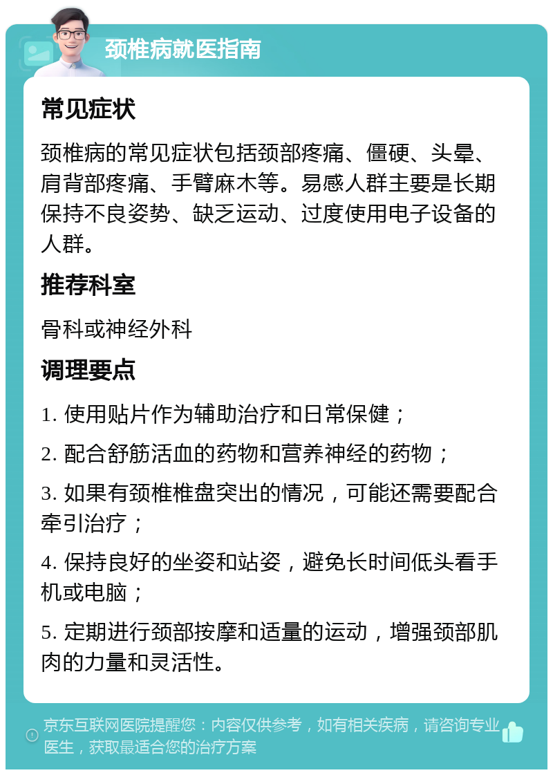 颈椎病就医指南 常见症状 颈椎病的常见症状包括颈部疼痛、僵硬、头晕、肩背部疼痛、手臂麻木等。易感人群主要是长期保持不良姿势、缺乏运动、过度使用电子设备的人群。 推荐科室 骨科或神经外科 调理要点 1. 使用贴片作为辅助治疗和日常保健； 2. 配合舒筋活血的药物和营养神经的药物； 3. 如果有颈椎椎盘突出的情况，可能还需要配合牵引治疗； 4. 保持良好的坐姿和站姿，避免长时间低头看手机或电脑； 5. 定期进行颈部按摩和适量的运动，增强颈部肌肉的力量和灵活性。