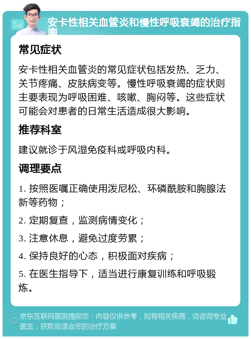 安卡性相关血管炎和慢性呼吸衰竭的治疗指南 常见症状 安卡性相关血管炎的常见症状包括发热、乏力、关节疼痛、皮肤病变等。慢性呼吸衰竭的症状则主要表现为呼吸困难、咳嗽、胸闷等。这些症状可能会对患者的日常生活造成很大影响。 推荐科室 建议就诊于风湿免疫科或呼吸内科。 调理要点 1. 按照医嘱正确使用泼尼松、环磷酰胺和胸腺法新等药物； 2. 定期复查，监测病情变化； 3. 注意休息，避免过度劳累； 4. 保持良好的心态，积极面对疾病； 5. 在医生指导下，适当进行康复训练和呼吸锻炼。