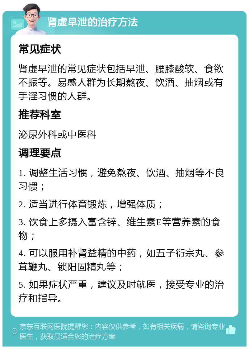 肾虚早泄的治疗方法 常见症状 肾虚早泄的常见症状包括早泄、腰膝酸软、食欲不振等。易感人群为长期熬夜、饮酒、抽烟或有手淫习惯的人群。 推荐科室 泌尿外科或中医科 调理要点 1. 调整生活习惯，避免熬夜、饮酒、抽烟等不良习惯； 2. 适当进行体育锻炼，增强体质； 3. 饮食上多摄入富含锌、维生素E等营养素的食物； 4. 可以服用补肾益精的中药，如五子衍宗丸、参茸鞭丸、锁阳固精丸等； 5. 如果症状严重，建议及时就医，接受专业的治疗和指导。