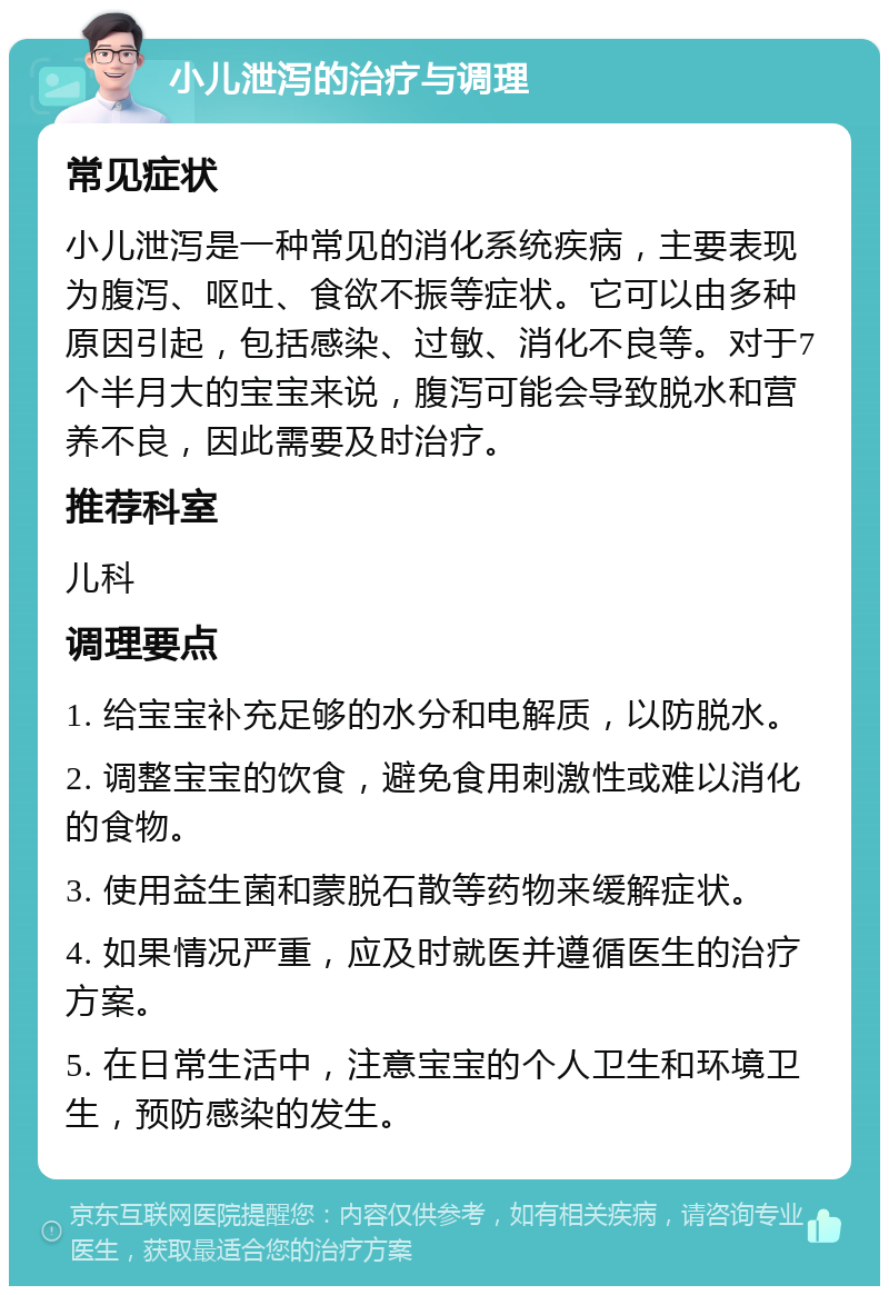 小儿泄泻的治疗与调理 常见症状 小儿泄泻是一种常见的消化系统疾病，主要表现为腹泻、呕吐、食欲不振等症状。它可以由多种原因引起，包括感染、过敏、消化不良等。对于7个半月大的宝宝来说，腹泻可能会导致脱水和营养不良，因此需要及时治疗。 推荐科室 儿科 调理要点 1. 给宝宝补充足够的水分和电解质，以防脱水。 2. 调整宝宝的饮食，避免食用刺激性或难以消化的食物。 3. 使用益生菌和蒙脱石散等药物来缓解症状。 4. 如果情况严重，应及时就医并遵循医生的治疗方案。 5. 在日常生活中，注意宝宝的个人卫生和环境卫生，预防感染的发生。