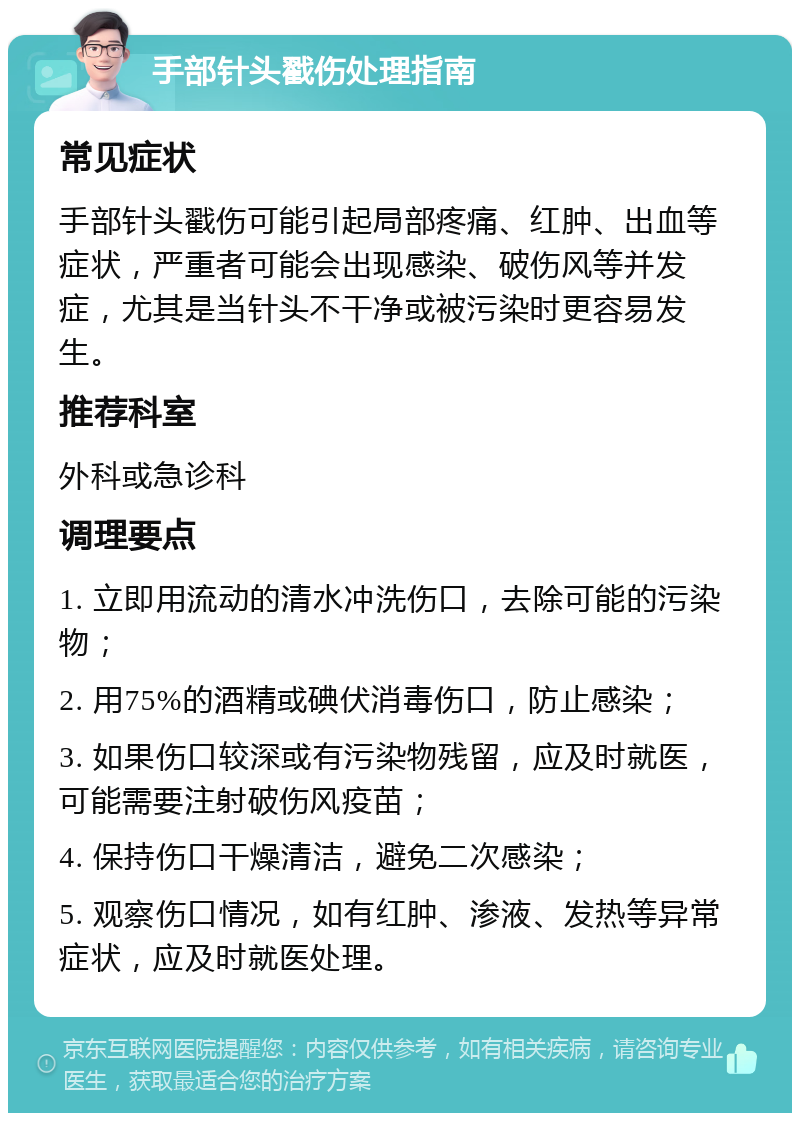 手部针头戳伤处理指南 常见症状 手部针头戳伤可能引起局部疼痛、红肿、出血等症状，严重者可能会出现感染、破伤风等并发症，尤其是当针头不干净或被污染时更容易发生。 推荐科室 外科或急诊科 调理要点 1. 立即用流动的清水冲洗伤口，去除可能的污染物； 2. 用75%的酒精或碘伏消毒伤口，防止感染； 3. 如果伤口较深或有污染物残留，应及时就医，可能需要注射破伤风疫苗； 4. 保持伤口干燥清洁，避免二次感染； 5. 观察伤口情况，如有红肿、渗液、发热等异常症状，应及时就医处理。