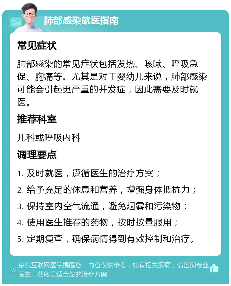 肺部感染就医指南 常见症状 肺部感染的常见症状包括发热、咳嗽、呼吸急促、胸痛等。尤其是对于婴幼儿来说，肺部感染可能会引起更严重的并发症，因此需要及时就医。 推荐科室 儿科或呼吸内科 调理要点 1. 及时就医，遵循医生的治疗方案； 2. 给予充足的休息和营养，增强身体抵抗力； 3. 保持室内空气流通，避免烟雾和污染物； 4. 使用医生推荐的药物，按时按量服用； 5. 定期复查，确保病情得到有效控制和治疗。