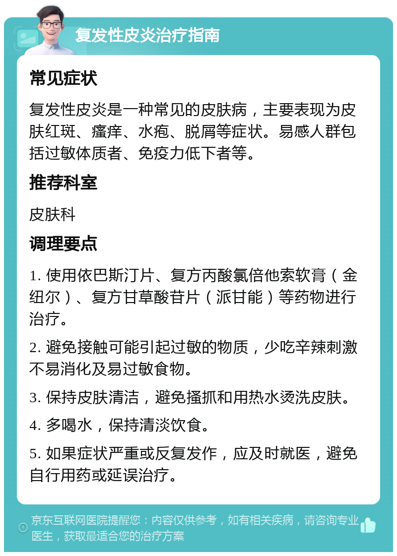 复发性皮炎治疗指南 常见症状 复发性皮炎是一种常见的皮肤病，主要表现为皮肤红斑、瘙痒、水疱、脱屑等症状。易感人群包括过敏体质者、免疫力低下者等。 推荐科室 皮肤科 调理要点 1. 使用依巴斯汀片、复方丙酸氯倍他索软膏（金纽尔）、复方甘草酸苷片（派甘能）等药物进行治疗。 2. 避免接触可能引起过敏的物质，少吃辛辣刺激不易消化及易过敏食物。 3. 保持皮肤清洁，避免搔抓和用热水烫洗皮肤。 4. 多喝水，保持清淡饮食。 5. 如果症状严重或反复发作，应及时就医，避免自行用药或延误治疗。