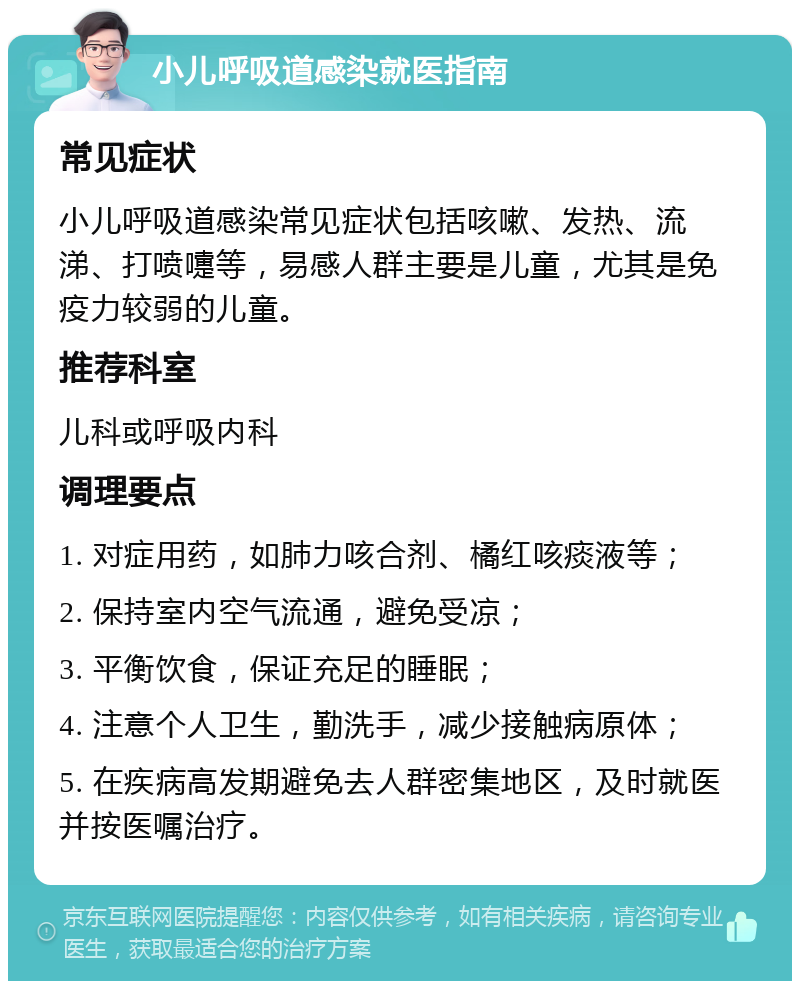 小儿呼吸道感染就医指南 常见症状 小儿呼吸道感染常见症状包括咳嗽、发热、流涕、打喷嚏等，易感人群主要是儿童，尤其是免疫力较弱的儿童。 推荐科室 儿科或呼吸内科 调理要点 1. 对症用药，如肺力咳合剂、橘红咳痰液等； 2. 保持室内空气流通，避免受凉； 3. 平衡饮食，保证充足的睡眠； 4. 注意个人卫生，勤洗手，减少接触病原体； 5. 在疾病高发期避免去人群密集地区，及时就医并按医嘱治疗。