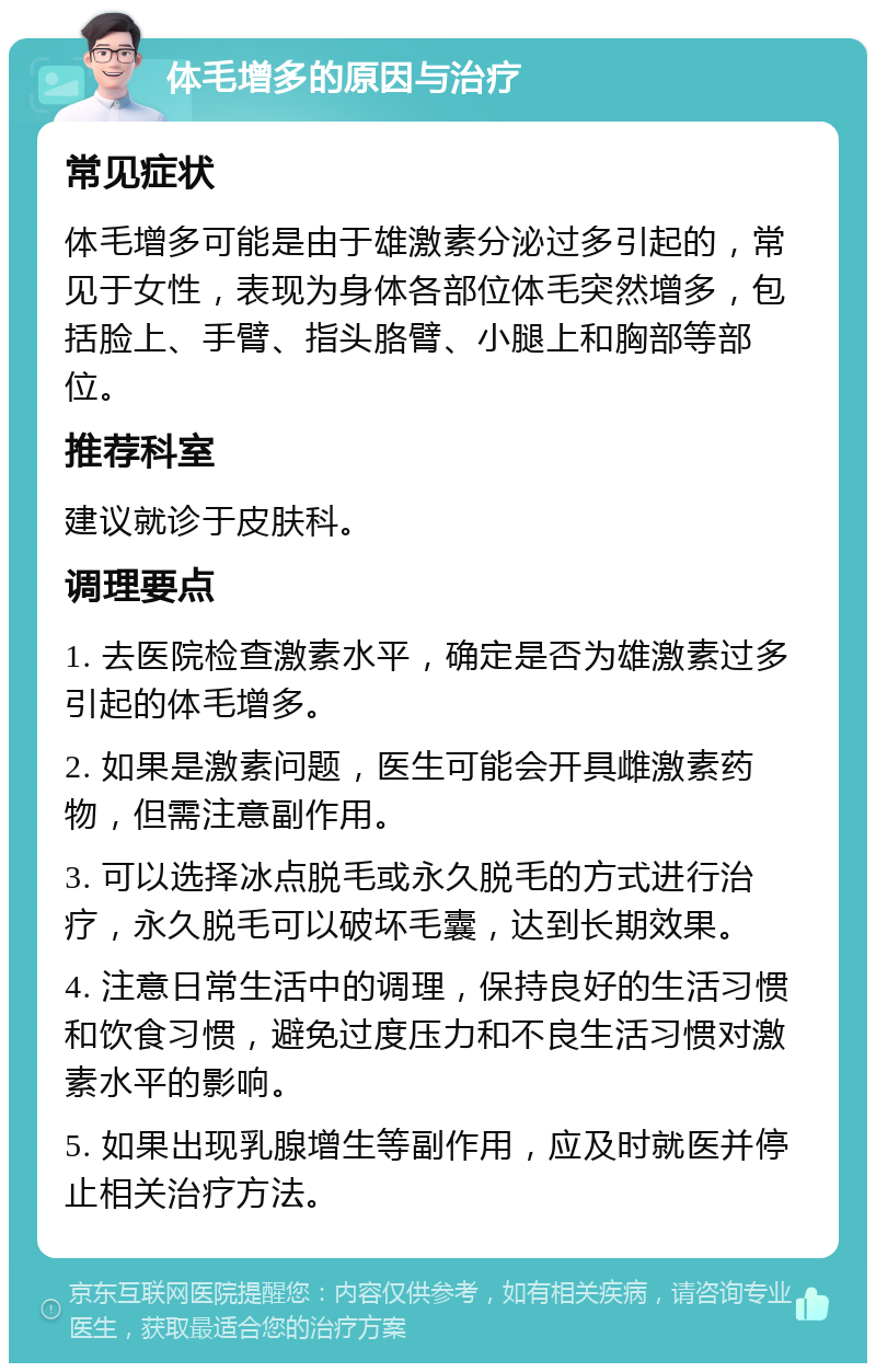 体毛增多的原因与治疗 常见症状 体毛增多可能是由于雄激素分泌过多引起的，常见于女性，表现为身体各部位体毛突然增多，包括脸上、手臂、指头胳臂、小腿上和胸部等部位。 推荐科室 建议就诊于皮肤科。 调理要点 1. 去医院检查激素水平，确定是否为雄激素过多引起的体毛增多。 2. 如果是激素问题，医生可能会开具雌激素药物，但需注意副作用。 3. 可以选择冰点脱毛或永久脱毛的方式进行治疗，永久脱毛可以破坏毛囊，达到长期效果。 4. 注意日常生活中的调理，保持良好的生活习惯和饮食习惯，避免过度压力和不良生活习惯对激素水平的影响。 5. 如果出现乳腺增生等副作用，应及时就医并停止相关治疗方法。