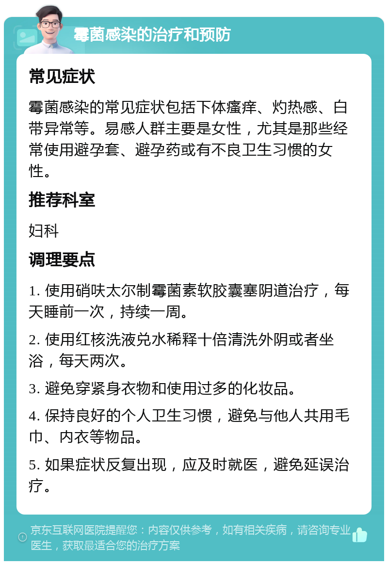 霉菌感染的治疗和预防 常见症状 霉菌感染的常见症状包括下体瘙痒、灼热感、白带异常等。易感人群主要是女性，尤其是那些经常使用避孕套、避孕药或有不良卫生习惯的女性。 推荐科室 妇科 调理要点 1. 使用硝呋太尔制霉菌素软胶囊塞阴道治疗，每天睡前一次，持续一周。 2. 使用红核洗液兑水稀释十倍清洗外阴或者坐浴，每天两次。 3. 避免穿紧身衣物和使用过多的化妆品。 4. 保持良好的个人卫生习惯，避免与他人共用毛巾、内衣等物品。 5. 如果症状反复出现，应及时就医，避免延误治疗。