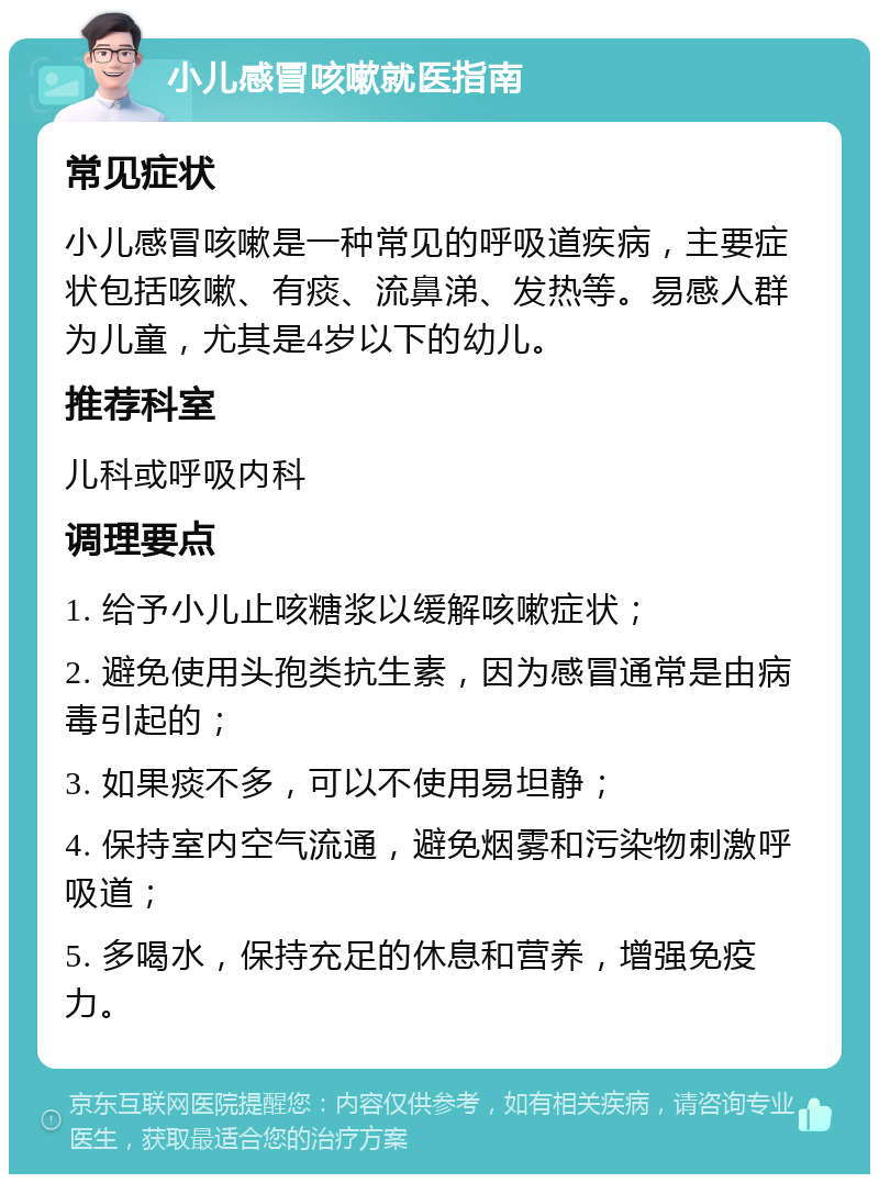 小儿感冒咳嗽就医指南 常见症状 小儿感冒咳嗽是一种常见的呼吸道疾病，主要症状包括咳嗽、有痰、流鼻涕、发热等。易感人群为儿童，尤其是4岁以下的幼儿。 推荐科室 儿科或呼吸内科 调理要点 1. 给予小儿止咳糖浆以缓解咳嗽症状； 2. 避免使用头孢类抗生素，因为感冒通常是由病毒引起的； 3. 如果痰不多，可以不使用易坦静； 4. 保持室内空气流通，避免烟雾和污染物刺激呼吸道； 5. 多喝水，保持充足的休息和营养，增强免疫力。