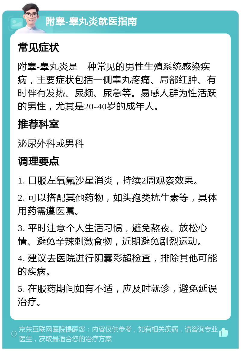 附睾-睾丸炎就医指南 常见症状 附睾-睾丸炎是一种常见的男性生殖系统感染疾病，主要症状包括一侧睾丸疼痛、局部红肿、有时伴有发热、尿频、尿急等。易感人群为性活跃的男性，尤其是20-40岁的成年人。 推荐科室 泌尿外科或男科 调理要点 1. 口服左氧氟沙星消炎，持续2周观察效果。 2. 可以搭配其他药物，如头孢类抗生素等，具体用药需遵医嘱。 3. 平时注意个人生活习惯，避免熬夜、放松心情、避免辛辣刺激食物，近期避免剧烈运动。 4. 建议去医院进行阴囊彩超检查，排除其他可能的疾病。 5. 在服药期间如有不适，应及时就诊，避免延误治疗。