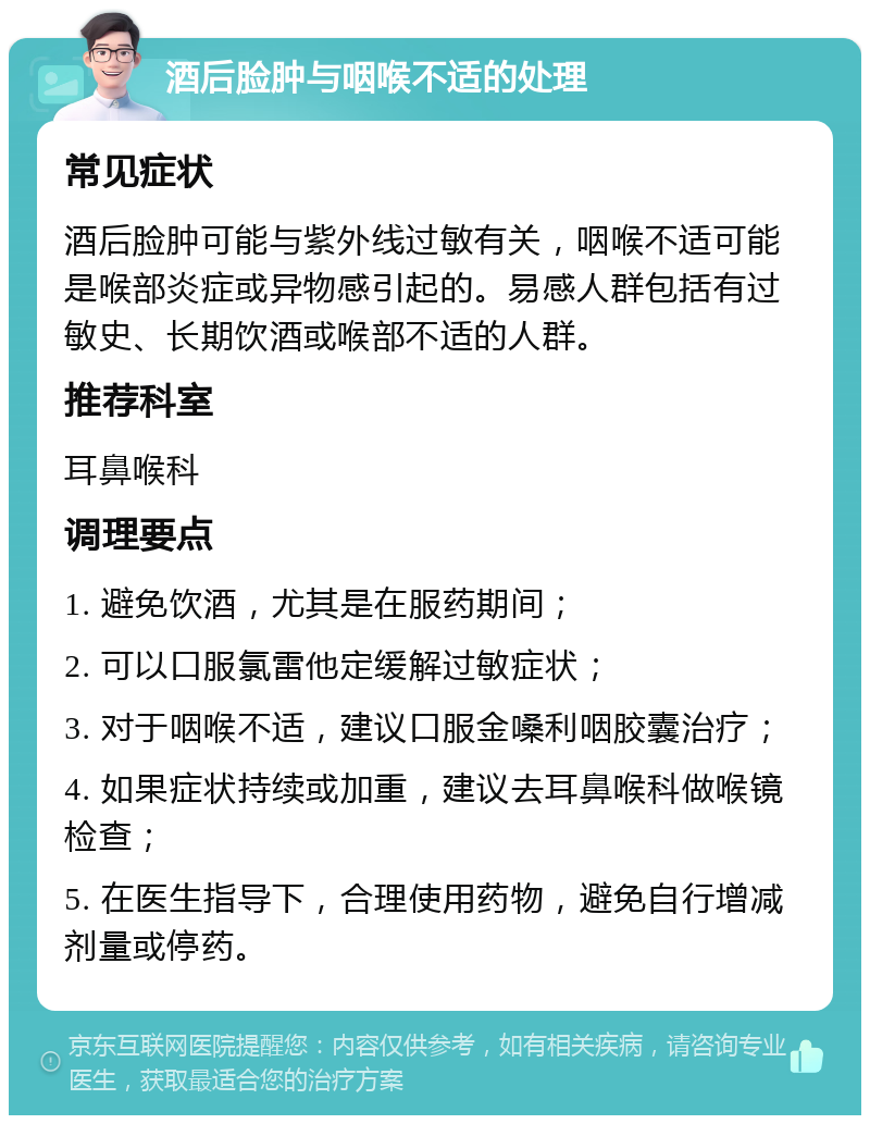 酒后脸肿与咽喉不适的处理 常见症状 酒后脸肿可能与紫外线过敏有关，咽喉不适可能是喉部炎症或异物感引起的。易感人群包括有过敏史、长期饮酒或喉部不适的人群。 推荐科室 耳鼻喉科 调理要点 1. 避免饮酒，尤其是在服药期间； 2. 可以口服氯雷他定缓解过敏症状； 3. 对于咽喉不适，建议口服金嗓利咽胶囊治疗； 4. 如果症状持续或加重，建议去耳鼻喉科做喉镜检查； 5. 在医生指导下，合理使用药物，避免自行增减剂量或停药。