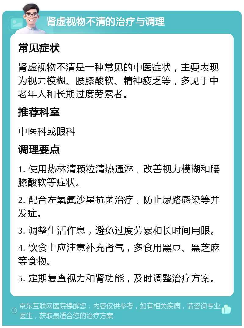 肾虚视物不清的治疗与调理 常见症状 肾虚视物不清是一种常见的中医症状，主要表现为视力模糊、腰膝酸软、精神疲乏等，多见于中老年人和长期过度劳累者。 推荐科室 中医科或眼科 调理要点 1. 使用热林清颗粒清热通淋，改善视力模糊和腰膝酸软等症状。 2. 配合左氧氟沙星抗菌治疗，防止尿路感染等并发症。 3. 调整生活作息，避免过度劳累和长时间用眼。 4. 饮食上应注意补充肾气，多食用黑豆、黑芝麻等食物。 5. 定期复查视力和肾功能，及时调整治疗方案。