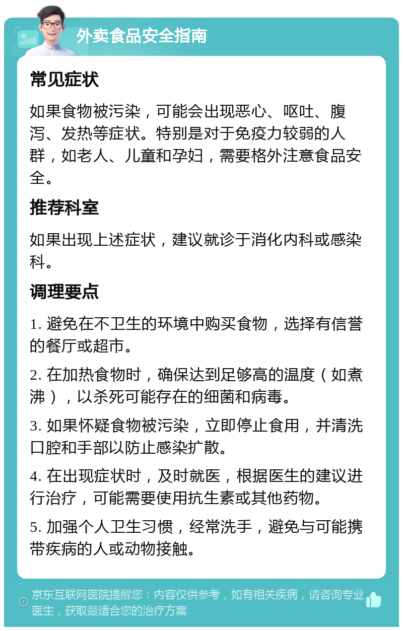 外卖食品安全指南 常见症状 如果食物被污染，可能会出现恶心、呕吐、腹泻、发热等症状。特别是对于免疫力较弱的人群，如老人、儿童和孕妇，需要格外注意食品安全。 推荐科室 如果出现上述症状，建议就诊于消化内科或感染科。 调理要点 1. 避免在不卫生的环境中购买食物，选择有信誉的餐厅或超市。 2. 在加热食物时，确保达到足够高的温度（如煮沸），以杀死可能存在的细菌和病毒。 3. 如果怀疑食物被污染，立即停止食用，并清洗口腔和手部以防止感染扩散。 4. 在出现症状时，及时就医，根据医生的建议进行治疗，可能需要使用抗生素或其他药物。 5. 加强个人卫生习惯，经常洗手，避免与可能携带疾病的人或动物接触。