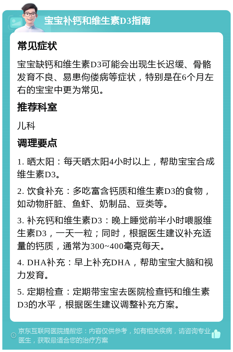 宝宝补钙和维生素D3指南 常见症状 宝宝缺钙和维生素D3可能会出现生长迟缓、骨骼发育不良、易患佝偻病等症状，特别是在6个月左右的宝宝中更为常见。 推荐科室 儿科 调理要点 1. 晒太阳：每天晒太阳4小时以上，帮助宝宝合成维生素D3。 2. 饮食补充：多吃富含钙质和维生素D3的食物，如动物肝脏、鱼虾、奶制品、豆类等。 3. 补充钙和维生素D3：晚上睡觉前半小时喂服维生素D3，一天一粒；同时，根据医生建议补充适量的钙质，通常为300~400毫克每天。 4. DHA补充：早上补充DHA，帮助宝宝大脑和视力发育。 5. 定期检查：定期带宝宝去医院检查钙和维生素D3的水平，根据医生建议调整补充方案。