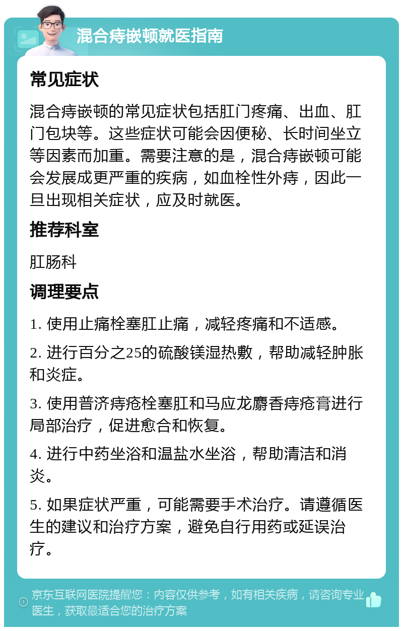 混合痔嵌顿就医指南 常见症状 混合痔嵌顿的常见症状包括肛门疼痛、出血、肛门包块等。这些症状可能会因便秘、长时间坐立等因素而加重。需要注意的是，混合痔嵌顿可能会发展成更严重的疾病，如血栓性外痔，因此一旦出现相关症状，应及时就医。 推荐科室 肛肠科 调理要点 1. 使用止痛栓塞肛止痛，减轻疼痛和不适感。 2. 进行百分之25的硫酸镁湿热敷，帮助减轻肿胀和炎症。 3. 使用普济痔疮栓塞肛和马应龙麝香痔疮膏进行局部治疗，促进愈合和恢复。 4. 进行中药坐浴和温盐水坐浴，帮助清洁和消炎。 5. 如果症状严重，可能需要手术治疗。请遵循医生的建议和治疗方案，避免自行用药或延误治疗。