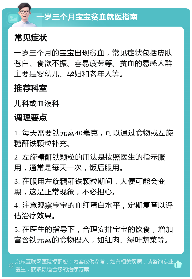 一岁三个月宝宝贫血就医指南 常见症状 一岁三个月的宝宝出现贫血，常见症状包括皮肤苍白、食欲不振、容易疲劳等。贫血的易感人群主要是婴幼儿、孕妇和老年人等。 推荐科室 儿科或血液科 调理要点 1. 每天需要铁元素40毫克，可以通过食物或左旋糖酐铁颗粒补充。 2. 左旋糖酐铁颗粒的用法是按照医生的指示服用，通常是每天一次，饭后服用。 3. 在服用左旋糖酐铁颗粒期间，大便可能会变黑，这是正常现象，不必担心。 4. 注意观察宝宝的血红蛋白水平，定期复查以评估治疗效果。 5. 在医生的指导下，合理安排宝宝的饮食，增加富含铁元素的食物摄入，如红肉、绿叶蔬菜等。