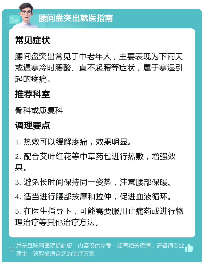 腰间盘突出就医指南 常见症状 腰间盘突出常见于中老年人，主要表现为下雨天或遇寒冷时腰酸、直不起腰等症状，属于寒湿引起的疼痛。 推荐科室 骨科或康复科 调理要点 1. 热敷可以缓解疼痛，效果明显。 2. 配合艾叶红花等中草药包进行热敷，增强效果。 3. 避免长时间保持同一姿势，注意腰部保暖。 4. 适当进行腰部按摩和拉伸，促进血液循环。 5. 在医生指导下，可能需要服用止痛药或进行物理治疗等其他治疗方法。