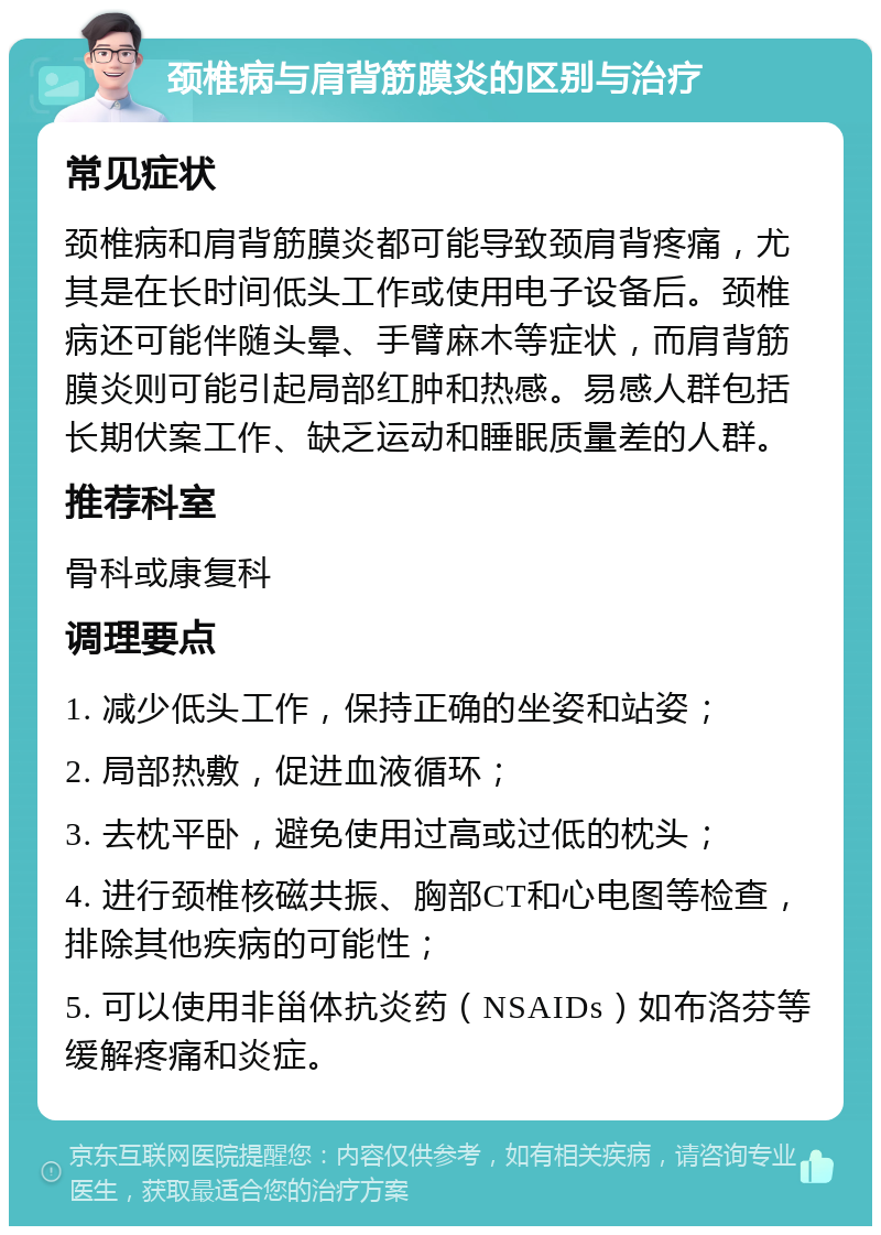 颈椎病与肩背筋膜炎的区别与治疗 常见症状 颈椎病和肩背筋膜炎都可能导致颈肩背疼痛，尤其是在长时间低头工作或使用电子设备后。颈椎病还可能伴随头晕、手臂麻木等症状，而肩背筋膜炎则可能引起局部红肿和热感。易感人群包括长期伏案工作、缺乏运动和睡眠质量差的人群。 推荐科室 骨科或康复科 调理要点 1. 减少低头工作，保持正确的坐姿和站姿； 2. 局部热敷，促进血液循环； 3. 去枕平卧，避免使用过高或过低的枕头； 4. 进行颈椎核磁共振、胸部CT和心电图等检查，排除其他疾病的可能性； 5. 可以使用非甾体抗炎药（NSAIDs）如布洛芬等缓解疼痛和炎症。