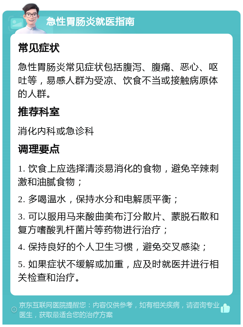 急性胃肠炎就医指南 常见症状 急性胃肠炎常见症状包括腹泻、腹痛、恶心、呕吐等，易感人群为受凉、饮食不当或接触病原体的人群。 推荐科室 消化内科或急诊科 调理要点 1. 饮食上应选择清淡易消化的食物，避免辛辣刺激和油腻食物； 2. 多喝温水，保持水分和电解质平衡； 3. 可以服用马来酸曲美布汀分散片、蒙脱石散和复方嗜酸乳杆菌片等药物进行治疗； 4. 保持良好的个人卫生习惯，避免交叉感染； 5. 如果症状不缓解或加重，应及时就医并进行相关检查和治疗。