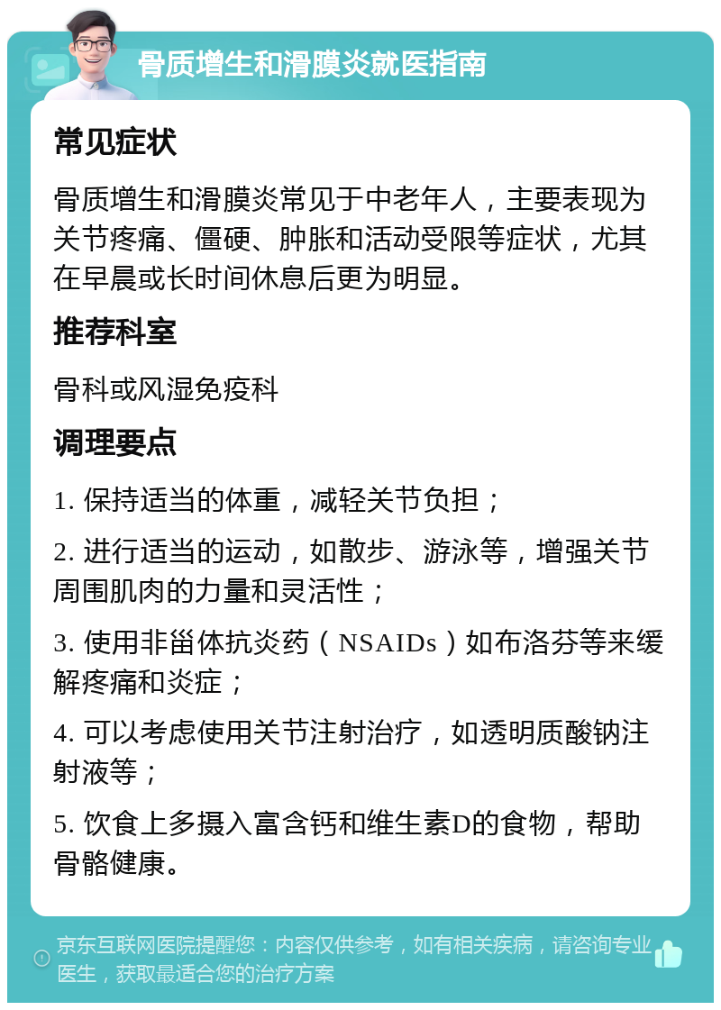 骨质增生和滑膜炎就医指南 常见症状 骨质增生和滑膜炎常见于中老年人，主要表现为关节疼痛、僵硬、肿胀和活动受限等症状，尤其在早晨或长时间休息后更为明显。 推荐科室 骨科或风湿免疫科 调理要点 1. 保持适当的体重，减轻关节负担； 2. 进行适当的运动，如散步、游泳等，增强关节周围肌肉的力量和灵活性； 3. 使用非甾体抗炎药（NSAIDs）如布洛芬等来缓解疼痛和炎症； 4. 可以考虑使用关节注射治疗，如透明质酸钠注射液等； 5. 饮食上多摄入富含钙和维生素D的食物，帮助骨骼健康。