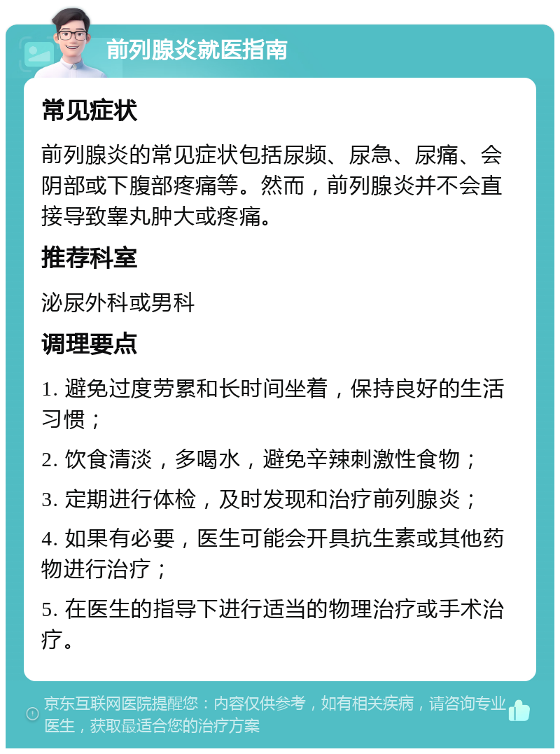 前列腺炎就医指南 常见症状 前列腺炎的常见症状包括尿频、尿急、尿痛、会阴部或下腹部疼痛等。然而，前列腺炎并不会直接导致睾丸肿大或疼痛。 推荐科室 泌尿外科或男科 调理要点 1. 避免过度劳累和长时间坐着，保持良好的生活习惯； 2. 饮食清淡，多喝水，避免辛辣刺激性食物； 3. 定期进行体检，及时发现和治疗前列腺炎； 4. 如果有必要，医生可能会开具抗生素或其他药物进行治疗； 5. 在医生的指导下进行适当的物理治疗或手术治疗。