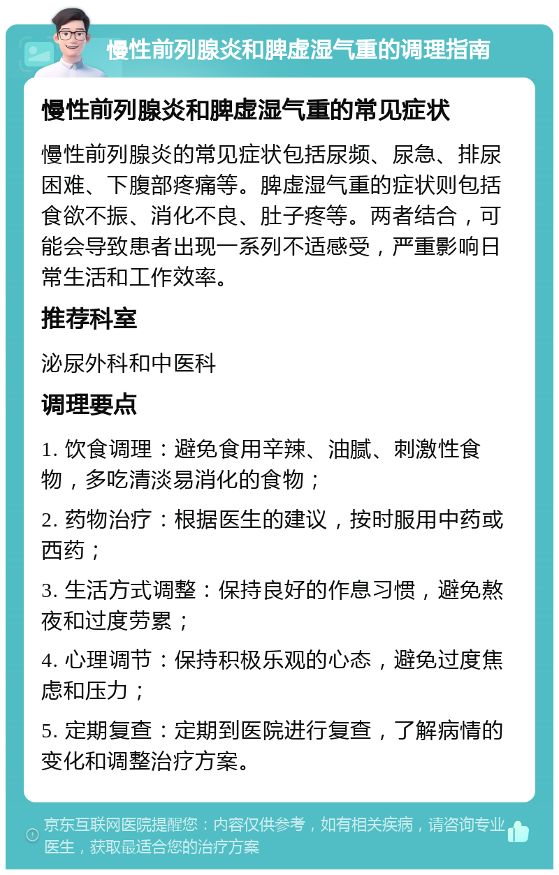 慢性前列腺炎和脾虚湿气重的调理指南 慢性前列腺炎和脾虚湿气重的常见症状 慢性前列腺炎的常见症状包括尿频、尿急、排尿困难、下腹部疼痛等。脾虚湿气重的症状则包括食欲不振、消化不良、肚子疼等。两者结合，可能会导致患者出现一系列不适感受，严重影响日常生活和工作效率。 推荐科室 泌尿外科和中医科 调理要点 1. 饮食调理：避免食用辛辣、油腻、刺激性食物，多吃清淡易消化的食物； 2. 药物治疗：根据医生的建议，按时服用中药或西药； 3. 生活方式调整：保持良好的作息习惯，避免熬夜和过度劳累； 4. 心理调节：保持积极乐观的心态，避免过度焦虑和压力； 5. 定期复查：定期到医院进行复查，了解病情的变化和调整治疗方案。