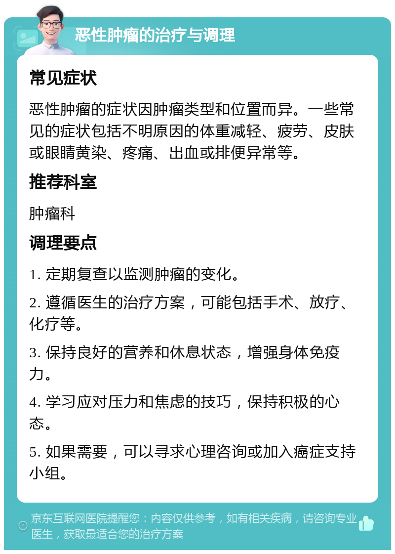 恶性肿瘤的治疗与调理 常见症状 恶性肿瘤的症状因肿瘤类型和位置而异。一些常见的症状包括不明原因的体重减轻、疲劳、皮肤或眼睛黄染、疼痛、出血或排便异常等。 推荐科室 肿瘤科 调理要点 1. 定期复查以监测肿瘤的变化。 2. 遵循医生的治疗方案，可能包括手术、放疗、化疗等。 3. 保持良好的营养和休息状态，增强身体免疫力。 4. 学习应对压力和焦虑的技巧，保持积极的心态。 5. 如果需要，可以寻求心理咨询或加入癌症支持小组。