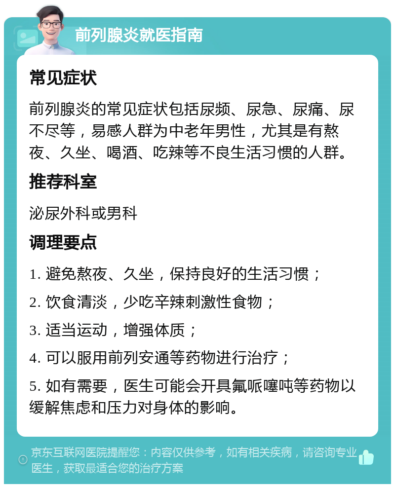 前列腺炎就医指南 常见症状 前列腺炎的常见症状包括尿频、尿急、尿痛、尿不尽等，易感人群为中老年男性，尤其是有熬夜、久坐、喝酒、吃辣等不良生活习惯的人群。 推荐科室 泌尿外科或男科 调理要点 1. 避免熬夜、久坐，保持良好的生活习惯； 2. 饮食清淡，少吃辛辣刺激性食物； 3. 适当运动，增强体质； 4. 可以服用前列安通等药物进行治疗； 5. 如有需要，医生可能会开具氟哌噻吨等药物以缓解焦虑和压力对身体的影响。