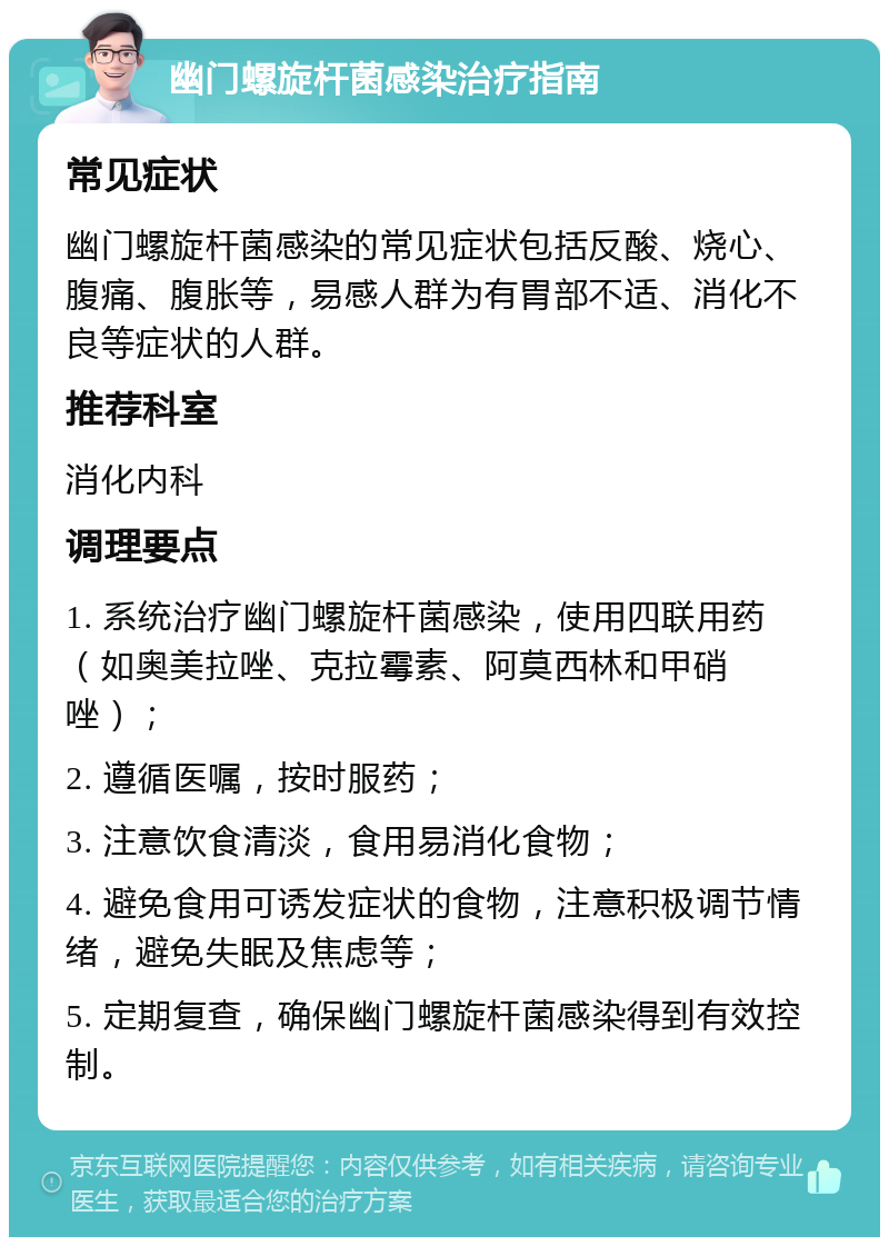 幽门螺旋杆菌感染治疗指南 常见症状 幽门螺旋杆菌感染的常见症状包括反酸、烧心、腹痛、腹胀等，易感人群为有胃部不适、消化不良等症状的人群。 推荐科室 消化内科 调理要点 1. 系统治疗幽门螺旋杆菌感染，使用四联用药（如奥美拉唑、克拉霉素、阿莫西林和甲硝唑）； 2. 遵循医嘱，按时服药； 3. 注意饮食清淡，食用易消化食物； 4. 避免食用可诱发症状的食物，注意积极调节情绪，避免失眠及焦虑等； 5. 定期复查，确保幽门螺旋杆菌感染得到有效控制。