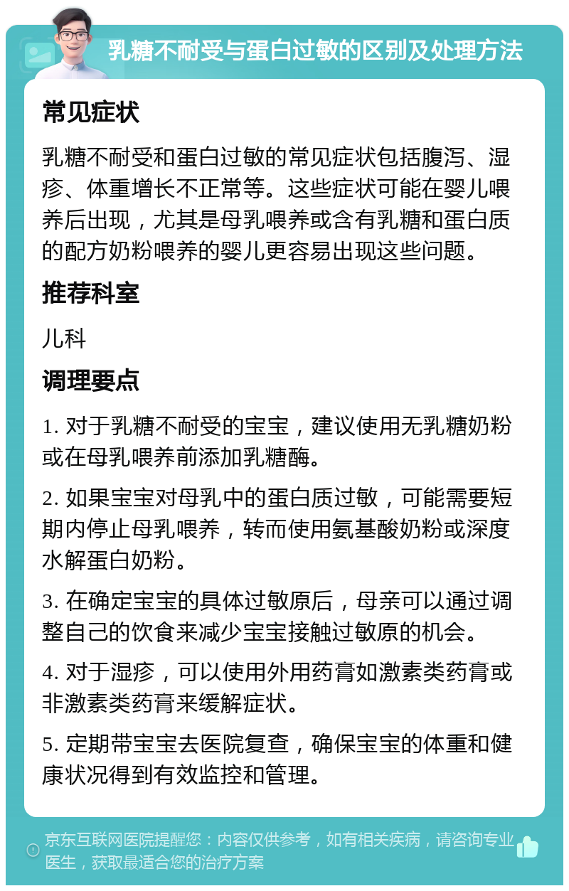 乳糖不耐受与蛋白过敏的区别及处理方法 常见症状 乳糖不耐受和蛋白过敏的常见症状包括腹泻、湿疹、体重增长不正常等。这些症状可能在婴儿喂养后出现，尤其是母乳喂养或含有乳糖和蛋白质的配方奶粉喂养的婴儿更容易出现这些问题。 推荐科室 儿科 调理要点 1. 对于乳糖不耐受的宝宝，建议使用无乳糖奶粉或在母乳喂养前添加乳糖酶。 2. 如果宝宝对母乳中的蛋白质过敏，可能需要短期内停止母乳喂养，转而使用氨基酸奶粉或深度水解蛋白奶粉。 3. 在确定宝宝的具体过敏原后，母亲可以通过调整自己的饮食来减少宝宝接触过敏原的机会。 4. 对于湿疹，可以使用外用药膏如激素类药膏或非激素类药膏来缓解症状。 5. 定期带宝宝去医院复查，确保宝宝的体重和健康状况得到有效监控和管理。