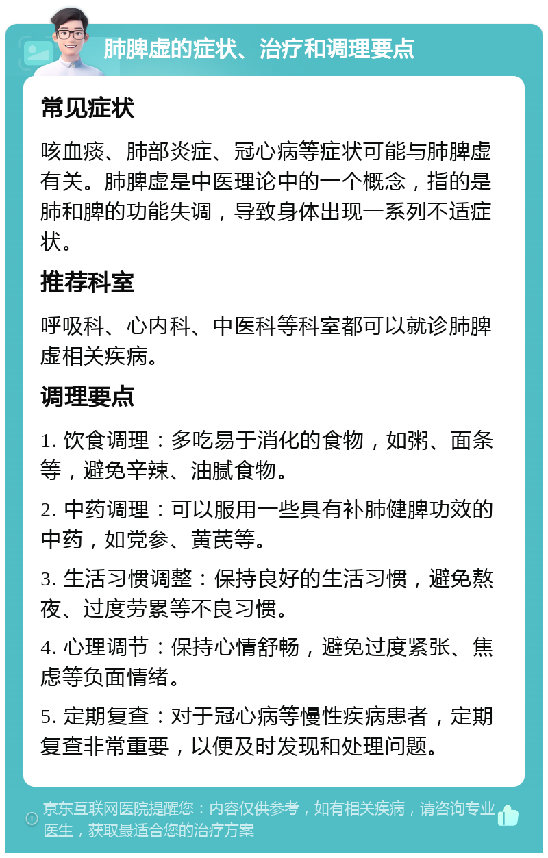 肺脾虚的症状、治疗和调理要点 常见症状 咳血痰、肺部炎症、冠心病等症状可能与肺脾虚有关。肺脾虚是中医理论中的一个概念，指的是肺和脾的功能失调，导致身体出现一系列不适症状。 推荐科室 呼吸科、心内科、中医科等科室都可以就诊肺脾虚相关疾病。 调理要点 1. 饮食调理：多吃易于消化的食物，如粥、面条等，避免辛辣、油腻食物。 2. 中药调理：可以服用一些具有补肺健脾功效的中药，如党参、黄芪等。 3. 生活习惯调整：保持良好的生活习惯，避免熬夜、过度劳累等不良习惯。 4. 心理调节：保持心情舒畅，避免过度紧张、焦虑等负面情绪。 5. 定期复查：对于冠心病等慢性疾病患者，定期复查非常重要，以便及时发现和处理问题。