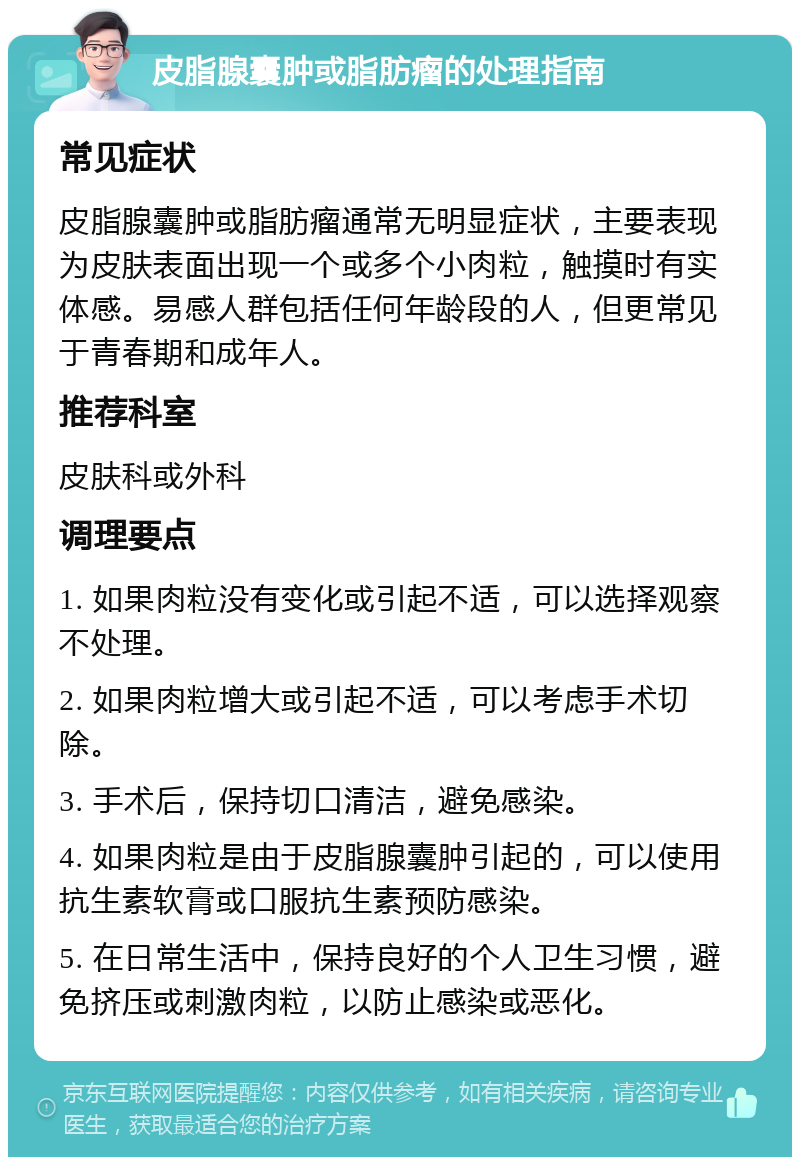 皮脂腺囊肿或脂肪瘤的处理指南 常见症状 皮脂腺囊肿或脂肪瘤通常无明显症状，主要表现为皮肤表面出现一个或多个小肉粒，触摸时有实体感。易感人群包括任何年龄段的人，但更常见于青春期和成年人。 推荐科室 皮肤科或外科 调理要点 1. 如果肉粒没有变化或引起不适，可以选择观察不处理。 2. 如果肉粒增大或引起不适，可以考虑手术切除。 3. 手术后，保持切口清洁，避免感染。 4. 如果肉粒是由于皮脂腺囊肿引起的，可以使用抗生素软膏或口服抗生素预防感染。 5. 在日常生活中，保持良好的个人卫生习惯，避免挤压或刺激肉粒，以防止感染或恶化。