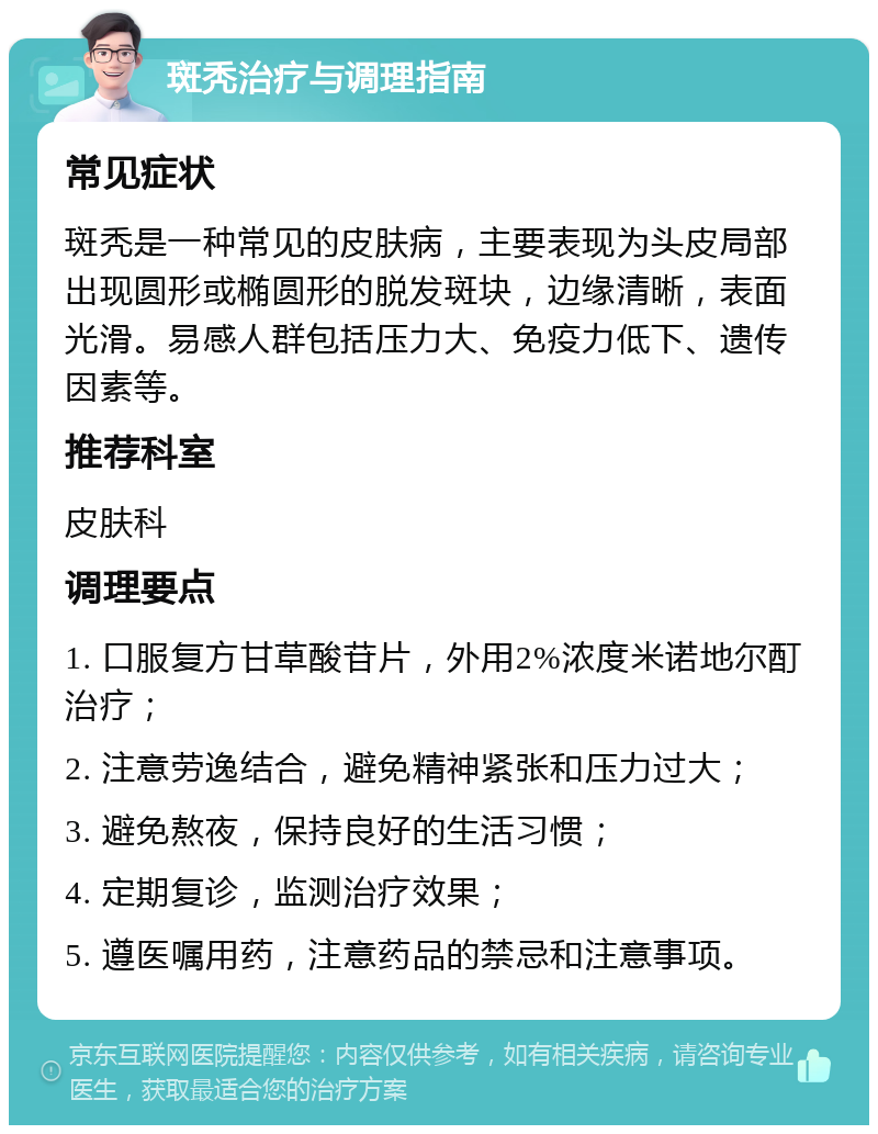 斑秃治疗与调理指南 常见症状 斑秃是一种常见的皮肤病，主要表现为头皮局部出现圆形或椭圆形的脱发斑块，边缘清晰，表面光滑。易感人群包括压力大、免疫力低下、遗传因素等。 推荐科室 皮肤科 调理要点 1. 口服复方甘草酸苷片，外用2%浓度米诺地尔酊治疗； 2. 注意劳逸结合，避免精神紧张和压力过大； 3. 避免熬夜，保持良好的生活习惯； 4. 定期复诊，监测治疗效果； 5. 遵医嘱用药，注意药品的禁忌和注意事项。