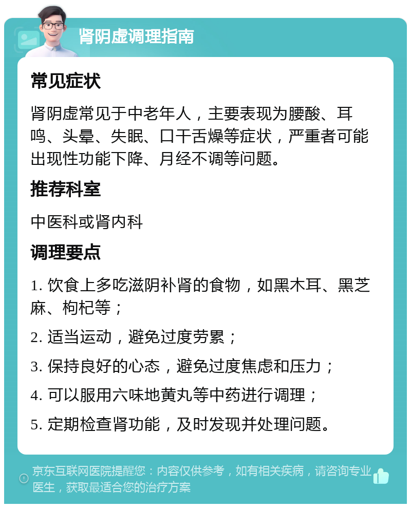 肾阴虚调理指南 常见症状 肾阴虚常见于中老年人，主要表现为腰酸、耳鸣、头晕、失眠、口干舌燥等症状，严重者可能出现性功能下降、月经不调等问题。 推荐科室 中医科或肾内科 调理要点 1. 饮食上多吃滋阴补肾的食物，如黑木耳、黑芝麻、枸杞等； 2. 适当运动，避免过度劳累； 3. 保持良好的心态，避免过度焦虑和压力； 4. 可以服用六味地黄丸等中药进行调理； 5. 定期检查肾功能，及时发现并处理问题。