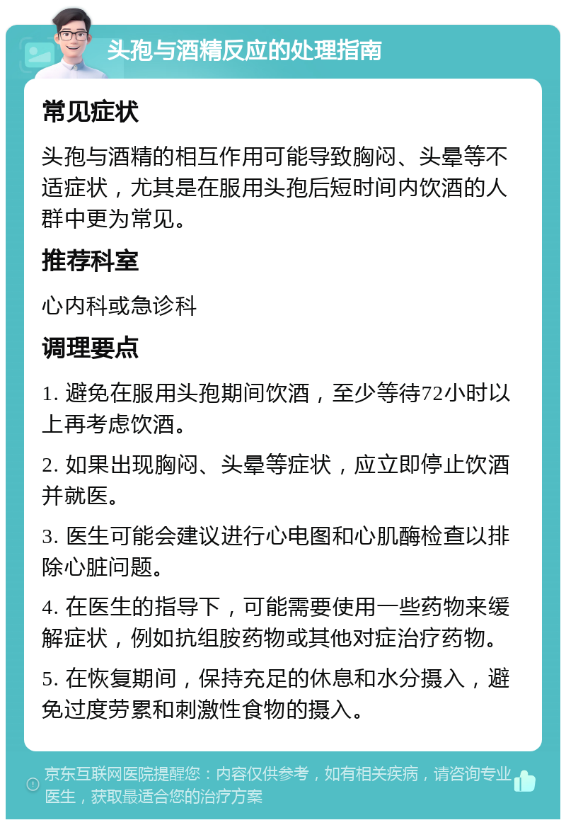 头孢与酒精反应的处理指南 常见症状 头孢与酒精的相互作用可能导致胸闷、头晕等不适症状，尤其是在服用头孢后短时间内饮酒的人群中更为常见。 推荐科室 心内科或急诊科 调理要点 1. 避免在服用头孢期间饮酒，至少等待72小时以上再考虑饮酒。 2. 如果出现胸闷、头晕等症状，应立即停止饮酒并就医。 3. 医生可能会建议进行心电图和心肌酶检查以排除心脏问题。 4. 在医生的指导下，可能需要使用一些药物来缓解症状，例如抗组胺药物或其他对症治疗药物。 5. 在恢复期间，保持充足的休息和水分摄入，避免过度劳累和刺激性食物的摄入。