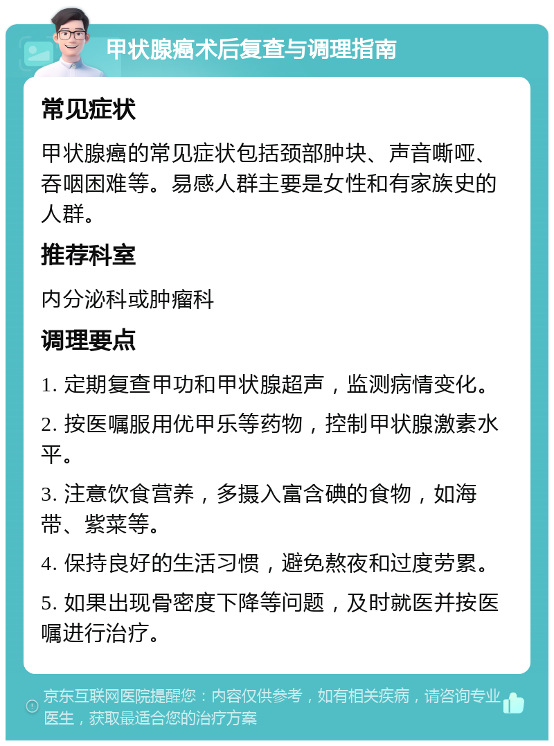 甲状腺癌术后复查与调理指南 常见症状 甲状腺癌的常见症状包括颈部肿块、声音嘶哑、吞咽困难等。易感人群主要是女性和有家族史的人群。 推荐科室 内分泌科或肿瘤科 调理要点 1. 定期复查甲功和甲状腺超声，监测病情变化。 2. 按医嘱服用优甲乐等药物，控制甲状腺激素水平。 3. 注意饮食营养，多摄入富含碘的食物，如海带、紫菜等。 4. 保持良好的生活习惯，避免熬夜和过度劳累。 5. 如果出现骨密度下降等问题，及时就医并按医嘱进行治疗。