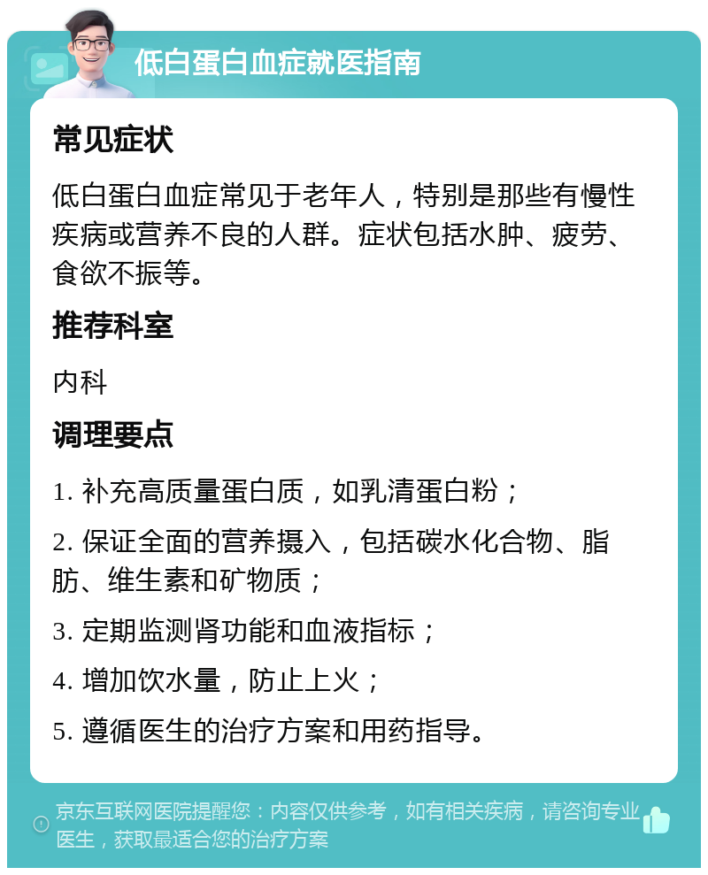 低白蛋白血症就医指南 常见症状 低白蛋白血症常见于老年人，特别是那些有慢性疾病或营养不良的人群。症状包括水肿、疲劳、食欲不振等。 推荐科室 内科 调理要点 1. 补充高质量蛋白质，如乳清蛋白粉； 2. 保证全面的营养摄入，包括碳水化合物、脂肪、维生素和矿物质； 3. 定期监测肾功能和血液指标； 4. 增加饮水量，防止上火； 5. 遵循医生的治疗方案和用药指导。