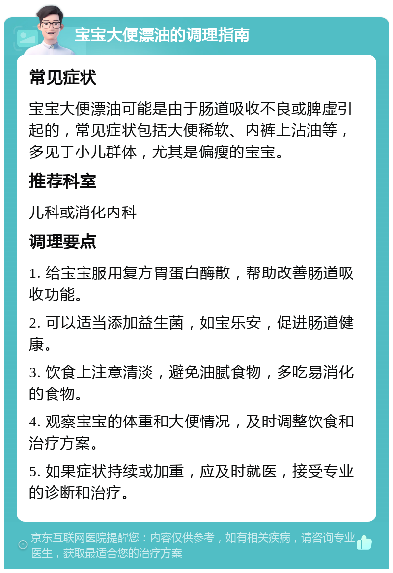 宝宝大便漂油的调理指南 常见症状 宝宝大便漂油可能是由于肠道吸收不良或脾虚引起的，常见症状包括大便稀软、内裤上沾油等，多见于小儿群体，尤其是偏瘦的宝宝。 推荐科室 儿科或消化内科 调理要点 1. 给宝宝服用复方胃蛋白酶散，帮助改善肠道吸收功能。 2. 可以适当添加益生菌，如宝乐安，促进肠道健康。 3. 饮食上注意清淡，避免油腻食物，多吃易消化的食物。 4. 观察宝宝的体重和大便情况，及时调整饮食和治疗方案。 5. 如果症状持续或加重，应及时就医，接受专业的诊断和治疗。