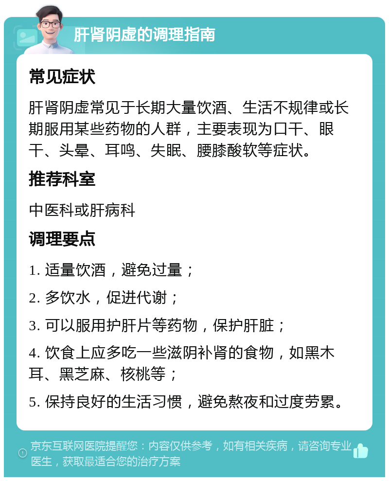 肝肾阴虚的调理指南 常见症状 肝肾阴虚常见于长期大量饮酒、生活不规律或长期服用某些药物的人群，主要表现为口干、眼干、头晕、耳鸣、失眠、腰膝酸软等症状。 推荐科室 中医科或肝病科 调理要点 1. 适量饮酒，避免过量； 2. 多饮水，促进代谢； 3. 可以服用护肝片等药物，保护肝脏； 4. 饮食上应多吃一些滋阴补肾的食物，如黑木耳、黑芝麻、核桃等； 5. 保持良好的生活习惯，避免熬夜和过度劳累。