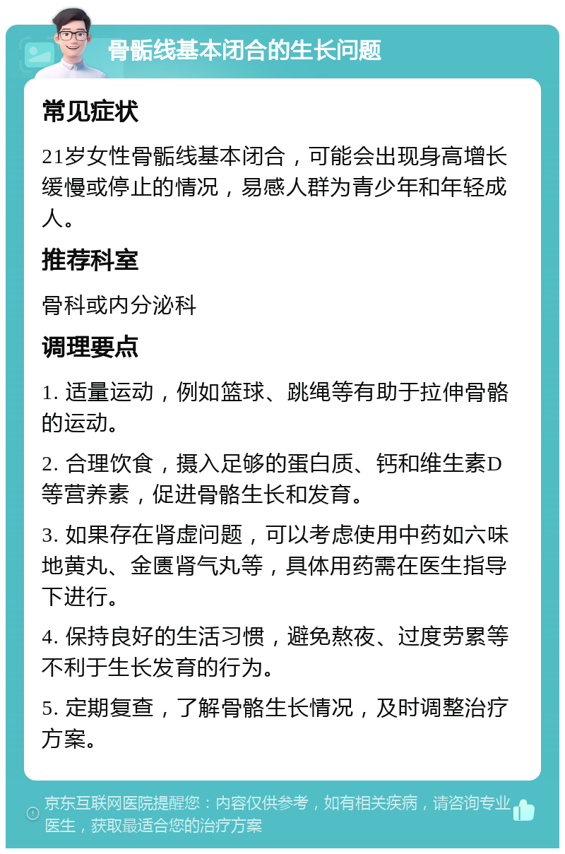 骨骺线基本闭合的生长问题 常见症状 21岁女性骨骺线基本闭合，可能会出现身高增长缓慢或停止的情况，易感人群为青少年和年轻成人。 推荐科室 骨科或内分泌科 调理要点 1. 适量运动，例如篮球、跳绳等有助于拉伸骨骼的运动。 2. 合理饮食，摄入足够的蛋白质、钙和维生素D等营养素，促进骨骼生长和发育。 3. 如果存在肾虚问题，可以考虑使用中药如六味地黄丸、金匮肾气丸等，具体用药需在医生指导下进行。 4. 保持良好的生活习惯，避免熬夜、过度劳累等不利于生长发育的行为。 5. 定期复查，了解骨骼生长情况，及时调整治疗方案。