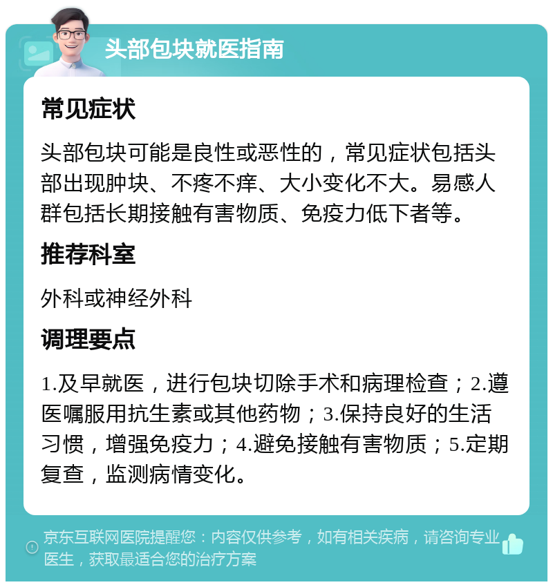 头部包块就医指南 常见症状 头部包块可能是良性或恶性的，常见症状包括头部出现肿块、不疼不痒、大小变化不大。易感人群包括长期接触有害物质、免疫力低下者等。 推荐科室 外科或神经外科 调理要点 1.及早就医，进行包块切除手术和病理检查；2.遵医嘱服用抗生素或其他药物；3.保持良好的生活习惯，增强免疫力；4.避免接触有害物质；5.定期复查，监测病情变化。