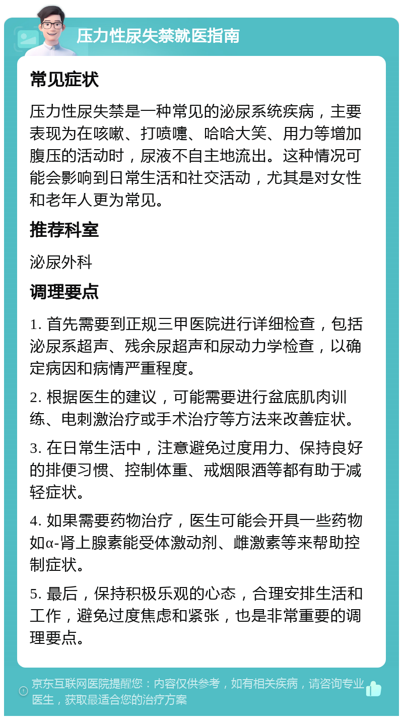 压力性尿失禁就医指南 常见症状 压力性尿失禁是一种常见的泌尿系统疾病，主要表现为在咳嗽、打喷嚏、哈哈大笑、用力等增加腹压的活动时，尿液不自主地流出。这种情况可能会影响到日常生活和社交活动，尤其是对女性和老年人更为常见。 推荐科室 泌尿外科 调理要点 1. 首先需要到正规三甲医院进行详细检查，包括泌尿系超声、残余尿超声和尿动力学检查，以确定病因和病情严重程度。 2. 根据医生的建议，可能需要进行盆底肌肉训练、电刺激治疗或手术治疗等方法来改善症状。 3. 在日常生活中，注意避免过度用力、保持良好的排便习惯、控制体重、戒烟限酒等都有助于减轻症状。 4. 如果需要药物治疗，医生可能会开具一些药物如α-肾上腺素能受体激动剂、雌激素等来帮助控制症状。 5. 最后，保持积极乐观的心态，合理安排生活和工作，避免过度焦虑和紧张，也是非常重要的调理要点。